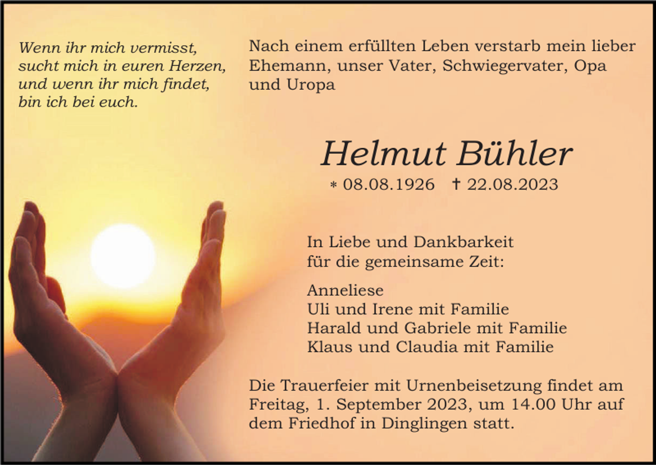 <p>Wenn ihr mich vermisst,<br />sucht mich in euren Herzen,<br />und wenn ihr mich findet,<br />bin ich bei euch.</p><p>Nach einem erfüllten Leben verstarb mein lieber<br />Ehemann, unser Vater, Schwiegervater, Opa<br />und Uropa</p><p>Helmut Bühler<br />* 08.08.1926 † 22.08.2023</p><p>In Liebe und Dankbarkeit<br />für die gemeinsame Zeit:<br />Anneliese<br />Uli und Irene mit Familie<br />Harald und Gabriele mit Familie<br />Klaus und Claudia mit Familie<br />Die Trauerfeier mit Urnenbeisetzung findet am<br />Freitag, 1. September 2023, um 14.00 Uhr auf<br />dem Friedhof in Dinglingen statt.</p>