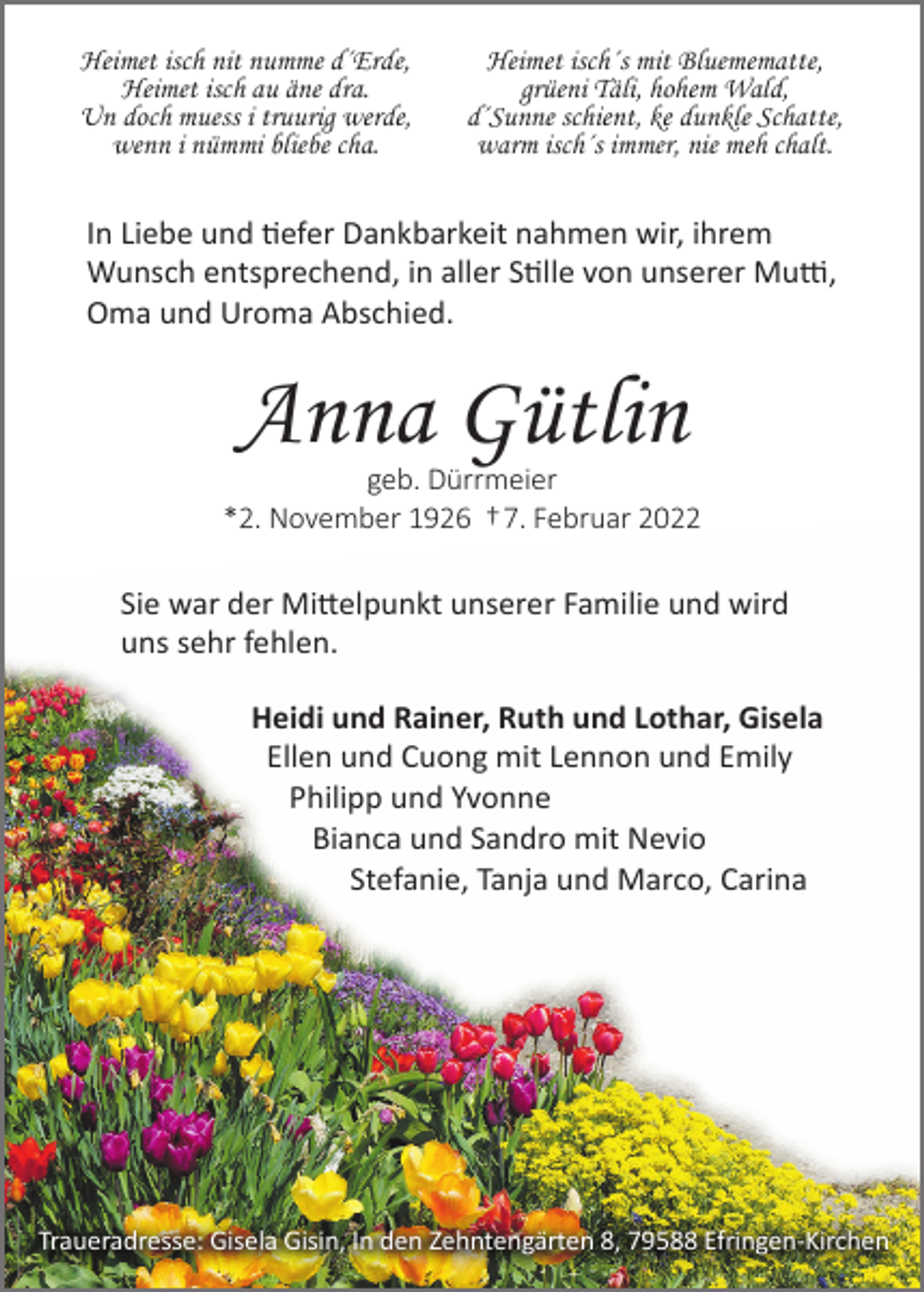 <p>Heimet isch nit numme d´Erde,<br />Heimet isch au äne dra.<br />Un doch muess i truurig werde,<br />wenn i nümmi bliebe cha.</p><p>Heimet isch´s mit Bluemematte,<br />grüeni Täli, hohem Wald,<br />d´Sunne schient, ke dunkle Schatte,<br />warm isch´s immer, nie meh chalt.</p><p>In Liebe und �efer Dankbarkeit nahmen wir, ihrem<br />Wunsch entsprechend, in aller S�lle von unserer Mu�,<br />Oma und Uroma Abschied.</p><p>Anna Gütlin<br />geb. Dürrmeier<br />*2. November 1926 † 7. Februar 2022</p><p>Sie war der Mi�elpunkt unserer Familie und wird<br />uns sehr fehlen.<br />Heidi und Rainer, Ruth und Lothar, Gisela<br />Ellen und Cuong mit Lennon und Emily<br />Philipp und Yvonne<br />Bianca und Sandro mit Nevio<br />Stefanie, Tanja und Marco, Carina</p><p>Traueradresse: Gisela Gisin, In den Zehntengärten 8, 79588 Efringen-Kirchen</p>