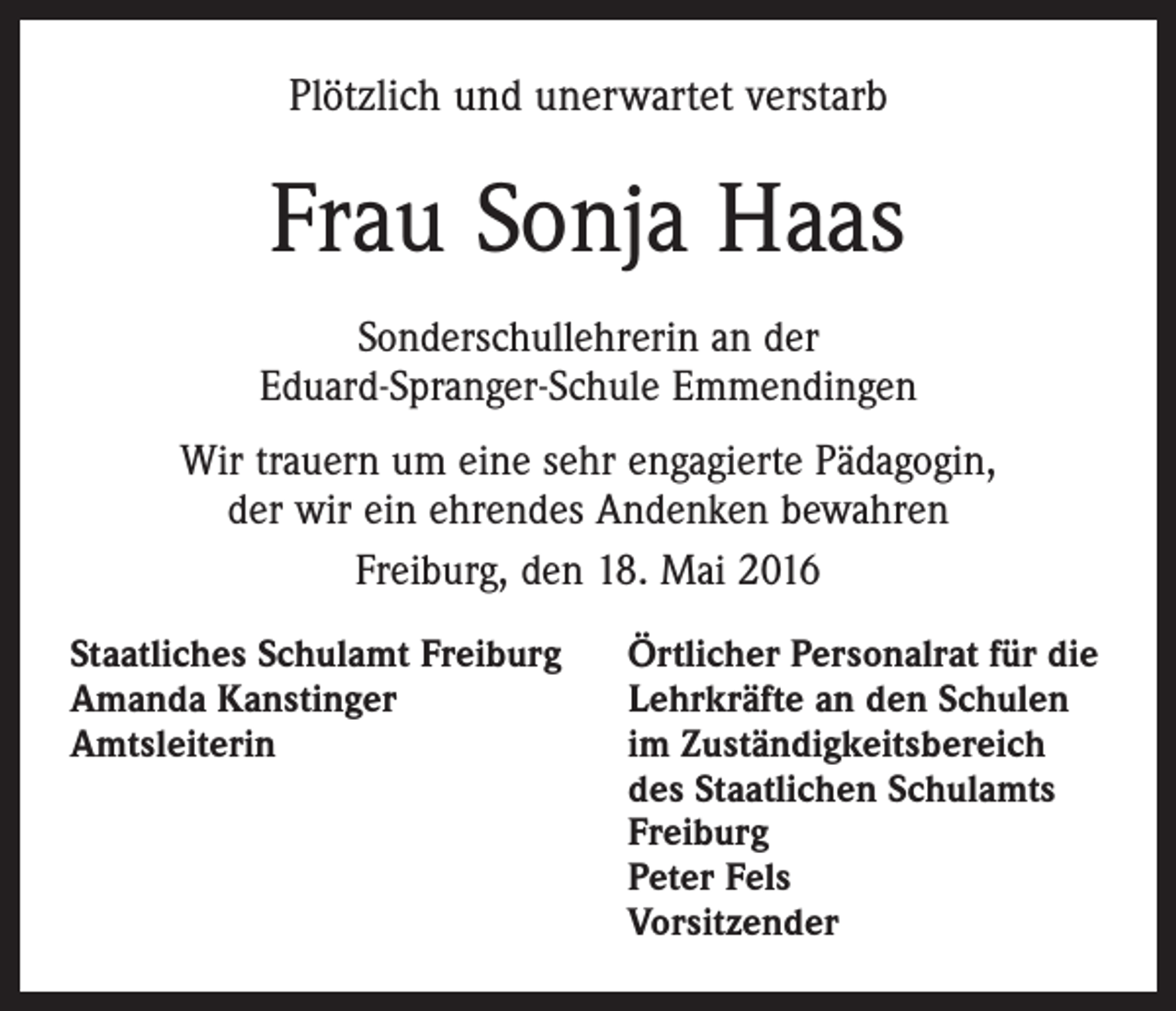 <p>Plötzlich und unerwartet verstarb</p><p>Frau Sonja Haas<br />Sonderschullehrerin an der<br />Eduard-Spranger-Schule Emmendingen<br />Wir trauern um eine sehr engagierte Pädagogin,<br />der wir ein ehrendes Andenken bewahren<br />Freiburg, den 18. Mai 2016<br />Staatliches Schulamt Freiburg<br />Amanda Kanstinger<br />Amtsleiterin</p><p>Örtlicher Personalrat für die<br />Lehrkräfte an den Schulen<br />im Zuständigkeitsbereich<br />des Staatlichen Schulamts<br />Freiburg<br />Peter Fels<br />Vorsitzender</p>