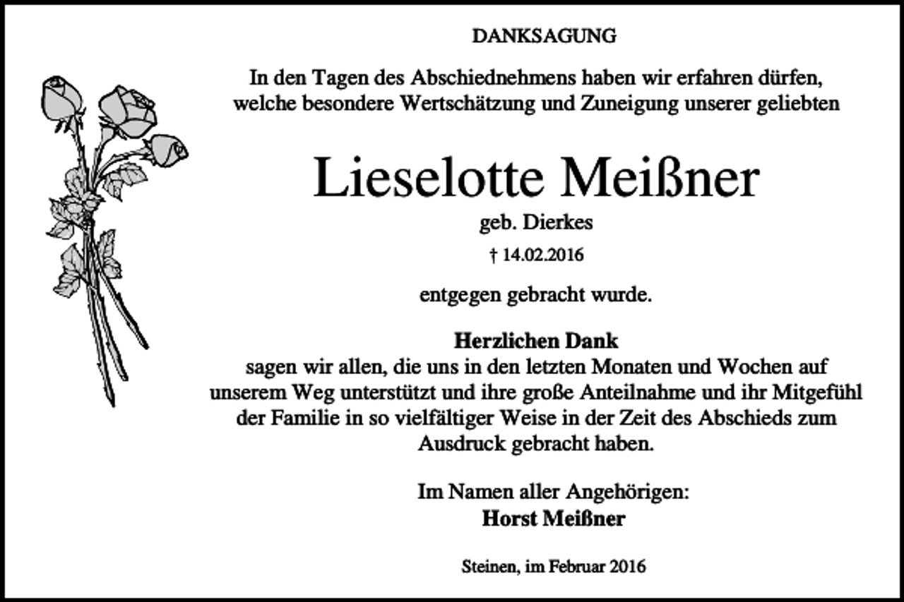 <p>DANKSAGUNG</p><p>In den Tagen des Abschiednehmens haben wir erfahren dürfen,<br />welche besondere Wertschätzung und Zuneigung unserer geliebten</p><p>Lieselotte Meißner<br />geb. Dierkes<br />† 14.02.2016</p><p>entgegen gebracht wurde.<br />Herzlichen Dank<br />sagen wir allen, die uns in den letzten Monaten und Wochen auf<br />unserem Weg unterstützt und ihre große Anteilnahme und ihr Mitgefühl<br />der Familie in so vielfältiger Weise in der Zeit des Abschieds zum<br />Ausdruck gebracht haben.<br />Im Namen aller Angehörigen:<br />Horst Meißner<br />Steinen, im Februar 2016</p>