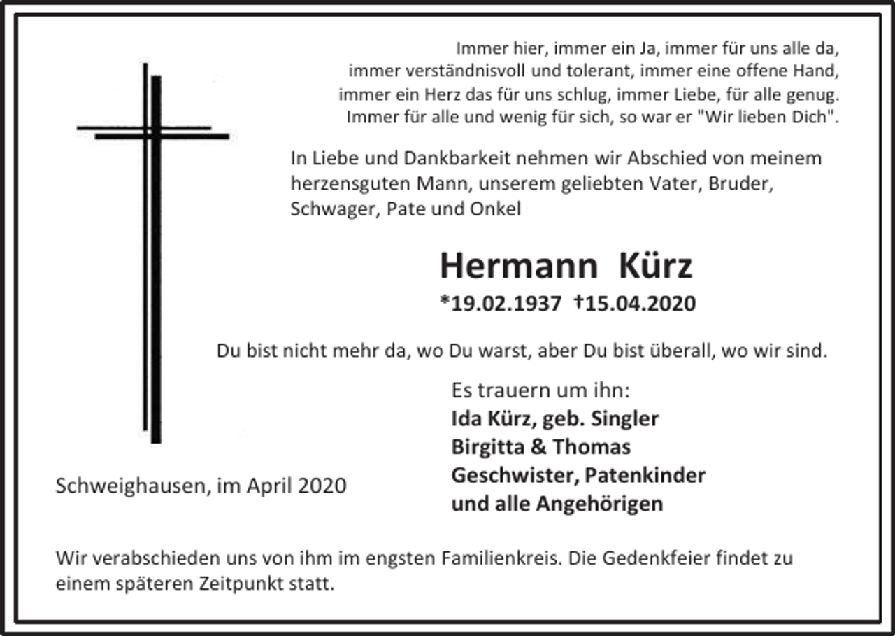 <p>Immer hier, immer ein Ja, immer für uns alle da,<br />immer verständnisvoll und tolerant, immer eine offene Hand,<br />immer ein Herz das für uns schlug, immer Liebe, für alle genug.<br />Immer für alle und wenig für sich, so war er "Wir lieben Dich".</p><p>In Liebe und Dankbarkeit nehmen wir Abschied von meinem<br />herzensguten Mann, unserem geliebten Vater, Bruder,<br />Schwager, Pate und Onkel</p><p>Hermann Kürz<br />*19.02.1937 †15.04.2020<br />Du bist nicht mehr da, wo Du warst, aber Du bist überall, wo wir sind.</p><p>Schweighausen, im April 2020</p><p>Es trauern um ihn:<br />Ida Kürz, geb. Singler<br />Birgitta &amp; Thomas<br />Geschwister, Patenkinder<br />und alle Angehörigen</p><p>Wir verabschieden uns von ihm im engsten Familienkreis. Die Gedenkfeier findet zu<br />einem späteren Zeitpunkt statt.</p>