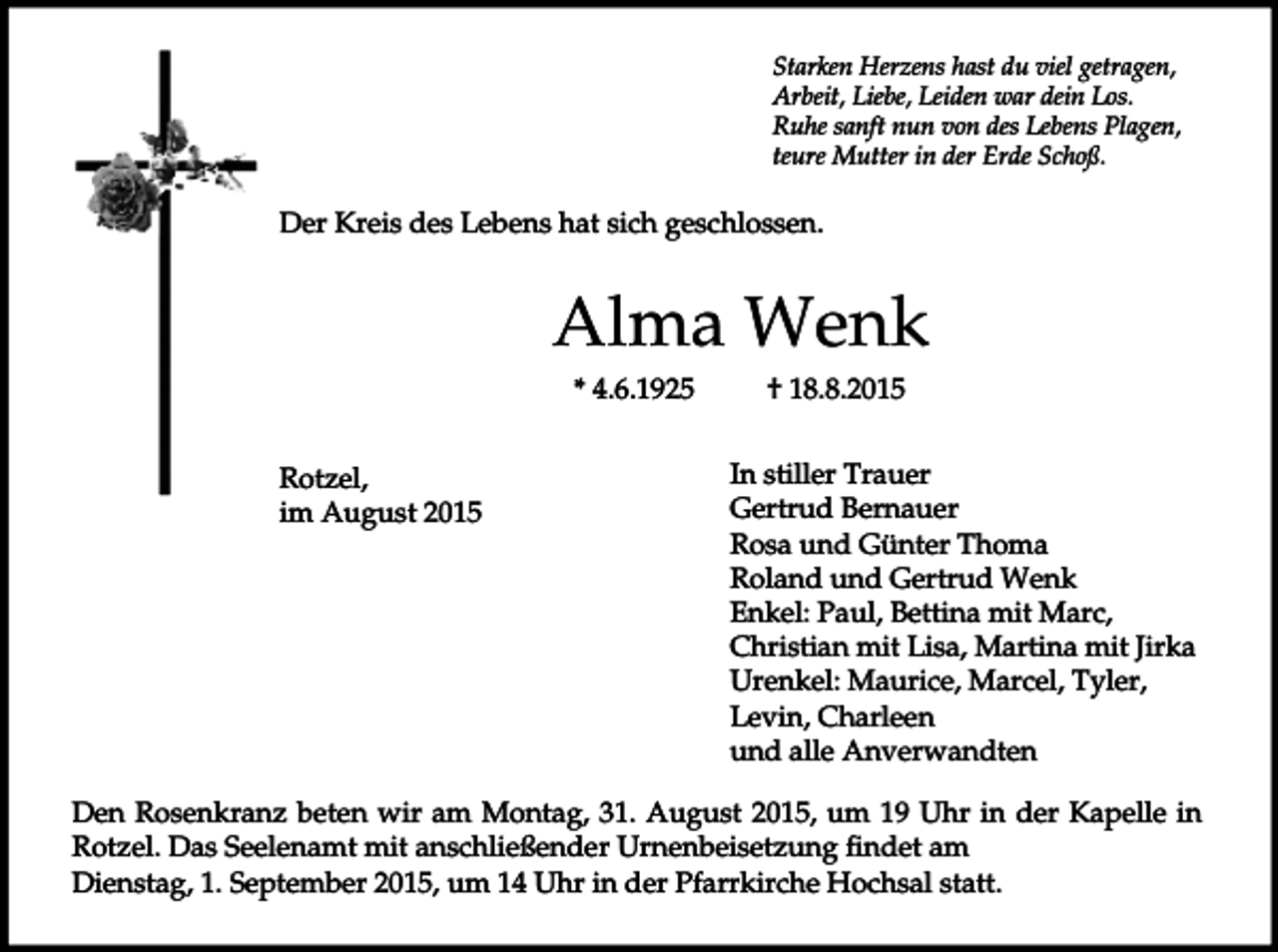 <p>Starken Herzens hast du viel getragen,<br />Arbeit, Liebe, Leiden war dein Los.<br />Ruhe sanft nun von des Lebens Plagen,<br />teure Mutter in der Erde Schoß.</p><p>Der Kreis des Lebens hat sich geschlossen.</p><p>Alma Wenk<br />* 4.6.1925<br />Rotzel,<br />im August 2015</p><p>† 18.8.2015<br />In stiller Trauer<br />Gertrud Bernauer<br />Rosa und Günter Thoma<br />Roland und Gertrud Wenk<br />Enkel: Paul, Bettina mit Marc,<br />Christian mit Lisa, Martina mit Jirka<br />Urenkel: Maurice, Marcel, Tyler,<br />Levin, Charleen<br />und alle Anverwandten</p><p>Den Rosenkranz beten wir am Montag, 31. August 2015, um 19 Uhr in der Kapelle in<br />Rotzel. Das Seelenamt mit anschließender Urnenbeisetzung findet am<br />Dienstag, 1. September 2015, um 14 Uhr in der Pfarrkirche Hochsal statt.</p>