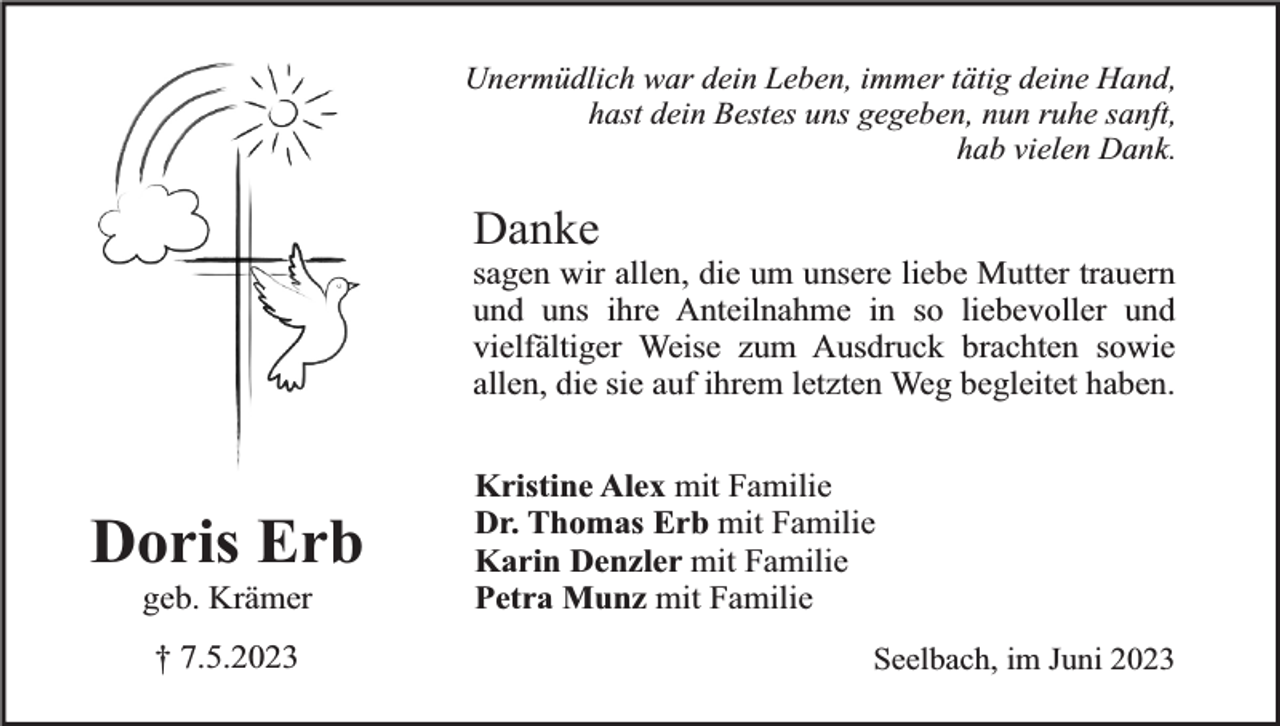 <p>Unermüdlich war dein Leben, immer tätig deine Hand,<br />hast dein Bestes uns gegeben, nun ruhe sanft,<br />hab vielen Dank.</p><p>Danke</p><p>sagen wir allen, die um unsere liebe Mutter trauern<br />und uns ihre Anteilnahme in so liebevoller und<br />vielfältiger Weise zum Ausdruck brachten sowie<br />allen, die sie auf ihrem letzten Weg begleitet haben.</p><p>Doris Erb<br />geb. Krämer<br />† 7.5.2023</p><p>Kristine Alex mit Familie<br />Dr. Thomas Erb mit Familie<br />Karin Denzler mit Familie<br />Petra Munz mit Familie<br />Seelbach, im Juni 2023</p>