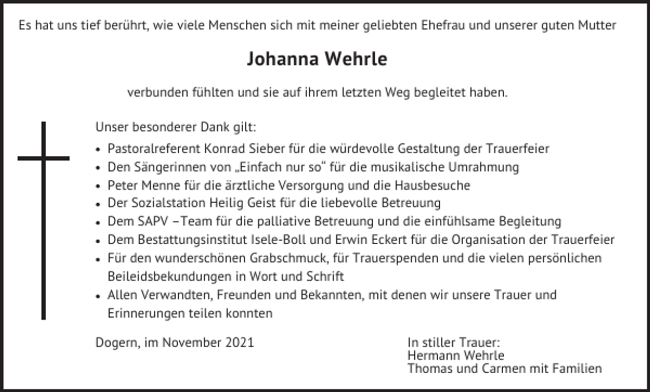 <p>Es hat uns tief berührt, wie viele Menschen sich mit meiner geliebten Ehefrau und unserer guten Mutter</p><p>Johanna Wehrle<br />verbunden fühlten und sie auf ihrem letzten Weg begleitet haben.<br />Unser besonderer Dank gilt:<br />Pastoralreferent Konrad Sieber für die würdevolle Gestaltung der Trauerfeier<br />Den Sängerinnen von „Einfach nur so“ für die musikalische Umrahmung<br />Peter Menne für die ärztliche Versorgung und die Hausbesuche<br />Der Sozialstation Heilig Geist für die liebevolle Betreuung<br />Dem SAPV –Team für die palliative Betreuung und die einfühlsame Begleitung<br />Dem Bestattungsinstitut Isele-Boll und Erwin Eckert für die Organisation der Trauerfeier<br />Für den wunderschönen Grabschmuck, für Trauerspenden und die vielen persönlichen<br />Beileidsbekundungen in Wort und Schrift<br />Allen Verwandten, Freunden und Bekannten, mit denen wir unsere Trauer und<br />Erinnerungen teilen konnten<br />Dogern, im November 2021</p><p>In stiller Trauer:<br />Hermann Wehrle<br />Thomas und Carmen mit Familien</p>