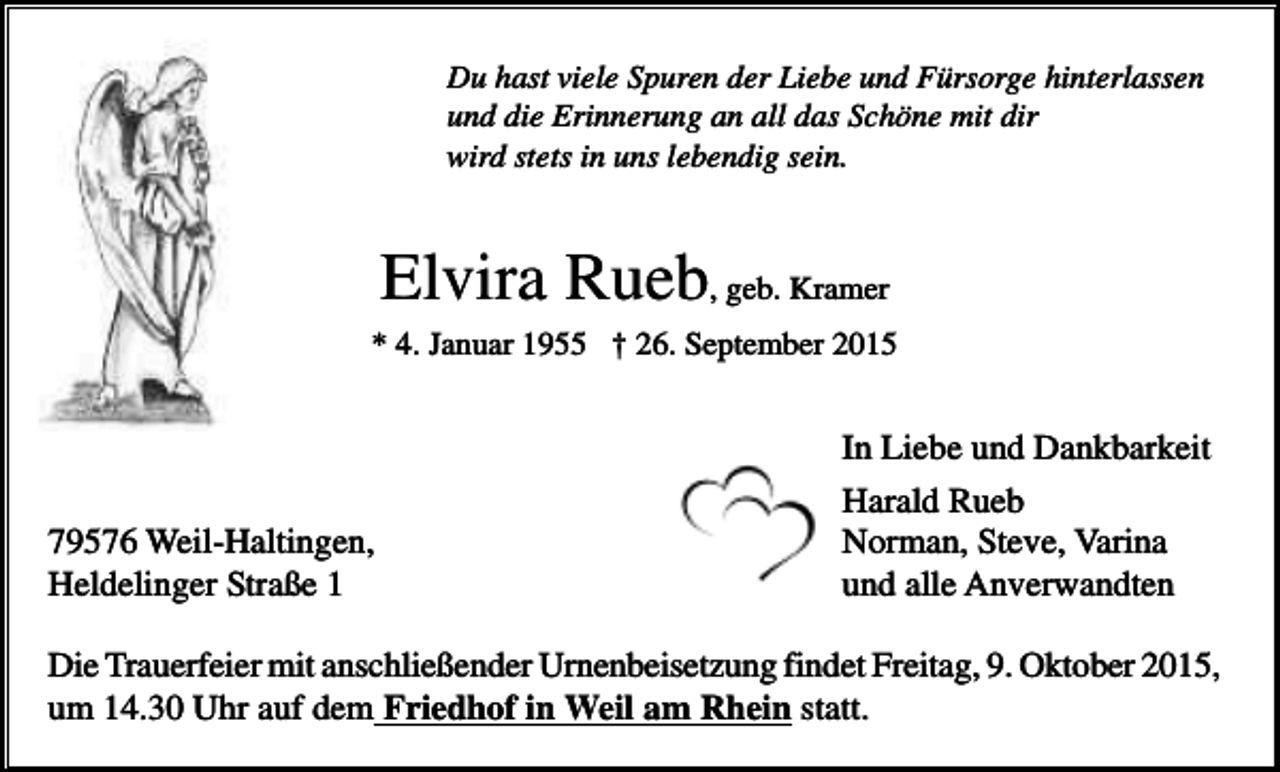 <p>Du hast viele Spuren der Liebe und Fürsorge hinterlassen<br />und die Erinnerung an all das Schöne mit dir<br />wird stets in uns lebendig sein.</p><p>Elvira Rueb, geb. Kramer<br />* 4. Januar 1955 † 26. September 2015</p><p>79576 Weil-Haltingen,<br />Heldelinger Straße 1</p><p>In Liebe und Dankbarkeit<br />Harald Rueb<br />Norman, Steve, Varina<br />und alle Anverwandten</p><p>Die Trauerfeier mit anschließender Urnenbeisetzung findet Freitag, 9. Oktober 2015,<br />um 14.30 Uhr auf dem Friedhof in Weil am Rhein statt.</p>