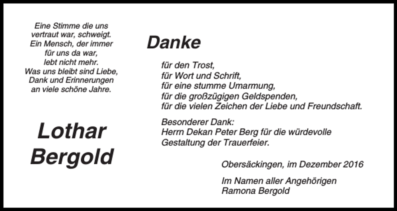 <p>Eine Stimme die uns<br />vertraut war, schweigt.<br />Ein Mensch, der immer<br />für uns da war,<br />lebt nicht mehr.<br />Was uns bleibt sind Liebe,<br />Dank und Erinnerungen<br />an viele schöne Jahre.</p><p>Lothar<br />Bergold</p><p>Danke<br />für den Trost,<br />für Wort und Schrift,<br />für eine stumme Umarmung,<br />für die großzügigen Geldspenden,<br />für die vielen Zeichen der Liebe und Freundschaft.<br />Besonderer Dank:<br />Herrn Dekan Peter Berg für die würdevolle<br />Gestaltung der Trauerfeier.<br />Obersäckingen, im Dezember 2016<br />Im Namen aller Angehörigen<br />Ramona Bergold</p>