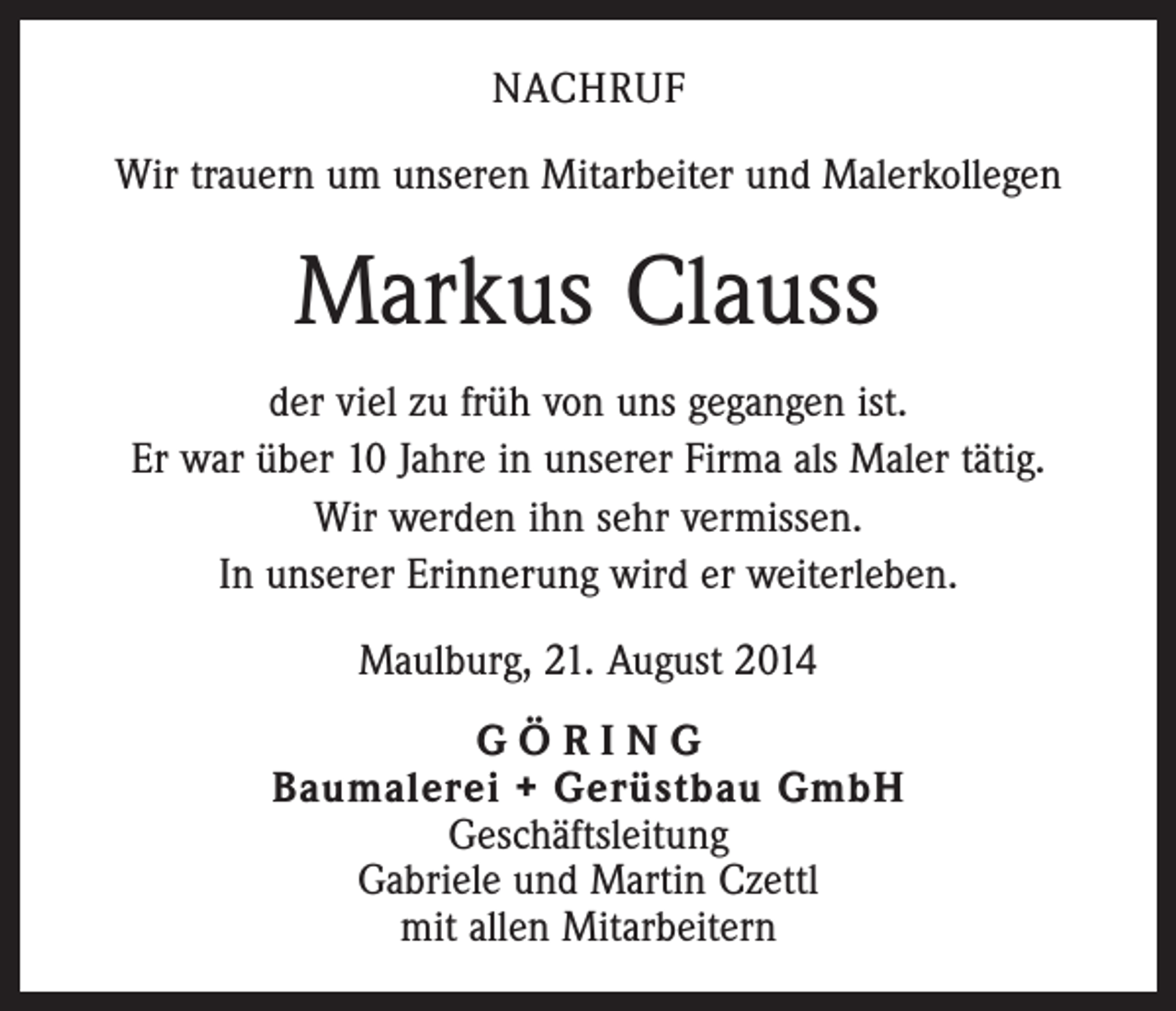 <p>NACHRUF<br />Wir trauern um unseren Mitarbeiter und Malerkollegen</p><p>Markus Clauss<br />der viel zu früh von uns gegangen ist.<br />Er war über 10 Jahre in unserer Firma als Maler tätig.<br />Wir werden ihn sehr vermissen.<br />In unserer Erinnerung wird er weiterleben.<br />Maulburg, 21. August 2014<br />GÖRING<br />Baumalerei + Gerüstbau GmbH<br />Geschäftsleitung<br />Gabriele und Martin Czettl<br />mit allen Mitarbeitern</p>