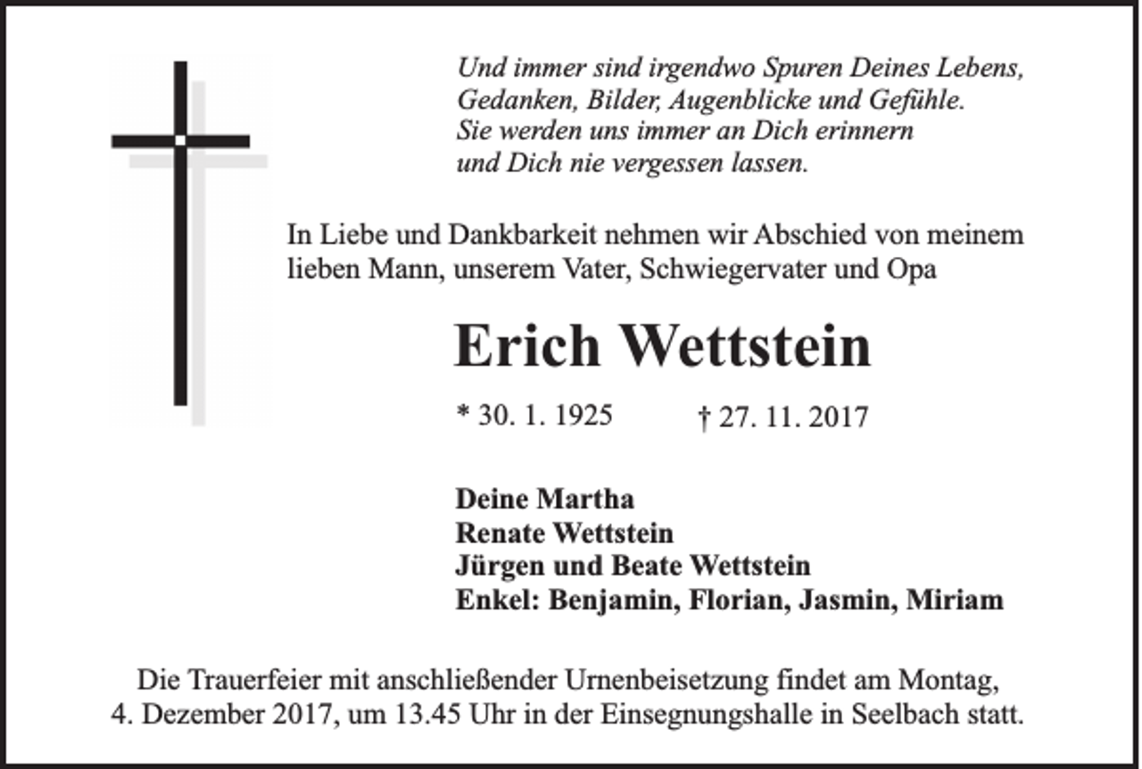 <p>UUnd<br />n d i immer<br />m m er sisind<br />n d irirgendwo<br />g e n d w o SSpuren<br />p ur e n Deines<br />D ei n es Lebens,<br />L e b e ns,<br />Gedanken,<br />Bilder,<br />G e d a n k e n, Bil<br />d er , Augenblicke<br />A u g e n bli c k e uund<br />n d Gefühle.<br />G ef ü hl e.<br />Sie<br />erinnern<br />Si e werden<br />w er d e n uuns<br />ns iimmer<br />m m er aan<br />n Dich<br />Di c h eri<br />n n er n<br />u n d Dich<br />Di c h ni<br />e vvergessen<br />er g ess e n llassen.<br />ass e n.<br />und<br />nie</p><p>IInn Liebe<br />Li e b e und<br />u n d Dankbarkeit<br />D a n k b ar k eit nehmen<br />n e h m e n wir<br />wir Abschied<br />A bs c hi e d vvon<br />o n meinem<br />m ei n e m<br />lieben<br />li<br />e b e n Mann,<br />M a n n, unserem<br />u ns er e m VVater,<br />at er , Schwiegervater<br />S c h wi e g er v at er und<br />u n d Opa<br />O pa</p><p>EErich<br />ri c h WWettstein<br />ettst ei n<br />** 330.<br />0. 1.<br />1. 11</p><p>†† 227.<br />7. 111.<br />1. 22</p><p>D ei n e Martha<br />Deine<br />M a rt h a<br />RRenate<br />e n at e WWettstein<br />ettst ei n<br />JJürgen<br />ü r g e n und<br />u n d Beate<br />B e at e WWettstein<br />ettst ei n<br />Florian,<br />EEnkel:<br />n k el: BBenjamin,<br />e nj a mi n, Fl<br />o ri a n, JJasmin,<br />as mi n, Miriam<br />Mi ri a m<br />Die<br />Di<br />e TTrauerfeier<br />r a u erf ei er mit<br />mit anschließender<br />a ns c hli e ß e n d er Urnenbeisetzung<br />Ur n e n b eis et z u n g fi<br />findet<br />n d et am<br />a m Montag,<br />M o nt a g,<br />4.<br />4. Dezember<br />D e z e m b er 22017,<br />0 1 7, uum<br />m 113.45<br />3. 4 5 Uhr<br />U hr iin<br />n dder<br />er Einsegnungshalle<br />Ei ns e g n u n gs h all e iin<br />n Seelbach<br />S e el b a c h ststatt.<br />att.</p>