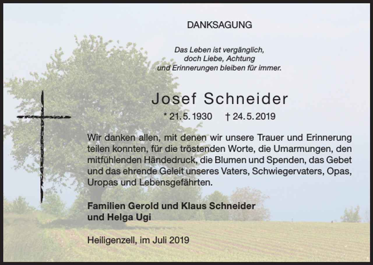 <p>DANKSAGUNG<br />Das Leben ist vergänglich,<br />doch Liebe, Achtung<br />und Erinnerungen bleiben für immer.</p><p>Josef Schneide r<br />* 21. 5. 1930</p><p>† 24. 5. 2019</p><p>Wir danken allen, mit denen wir unsere Trauer und Erinnerung<br />teilen konnten, für die tröstenden Worte, die Umarmungen, den<br />mitfühlenden Händedruck, die Blumen und Spenden, das Gebet<br />und das ehrende Geleit unseres Vaters, Schwiegervaters, Opas,<br />Uropas und Lebensgefährten.<br />Familien Gerold und Klaus Schneider<br />und Helga Ugi<br />Heiligenzell, im Juli 2019</p>