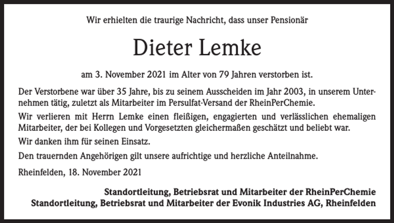 <p>Wir erhielten die traurige Nachricht, dass unser Pensionär</p><p>Dieter Lemke<br />am 3. November 2021 im Alter von 79 Jahren verstorben ist.<br />Der Verstorbene war über 35 Jahre, bis zu seinem Ausscheiden im Jahr 2003, in unserem Unternehmen tätig, zuletzt als Mitarbeiter im Persulfat-Versand der RheinPerChemie.<br />Wir verlieren mit Herrn Lemke einen fleißigen, engagierten und verlässlichen ehemaligen<br />Mitarbeiter, der bei Kollegen und Vorgesetzten gleichermaßen geschätzt und beliebt war.<br />Wir danken ihm für seinen Einsatz.<br />Den trauernden Angehörigen gilt unsere aufrichtige und herzliche Anteilnahme.<br />Rheinfelden, 18. November 2021<br />Standortleitung, Betriebsrat und Mitarbeiter der RheinPerChemie<br />Standortleitung, Betriebsrat und Mitarbeiter der Evonik Industries AG, Rheinfelden</p>