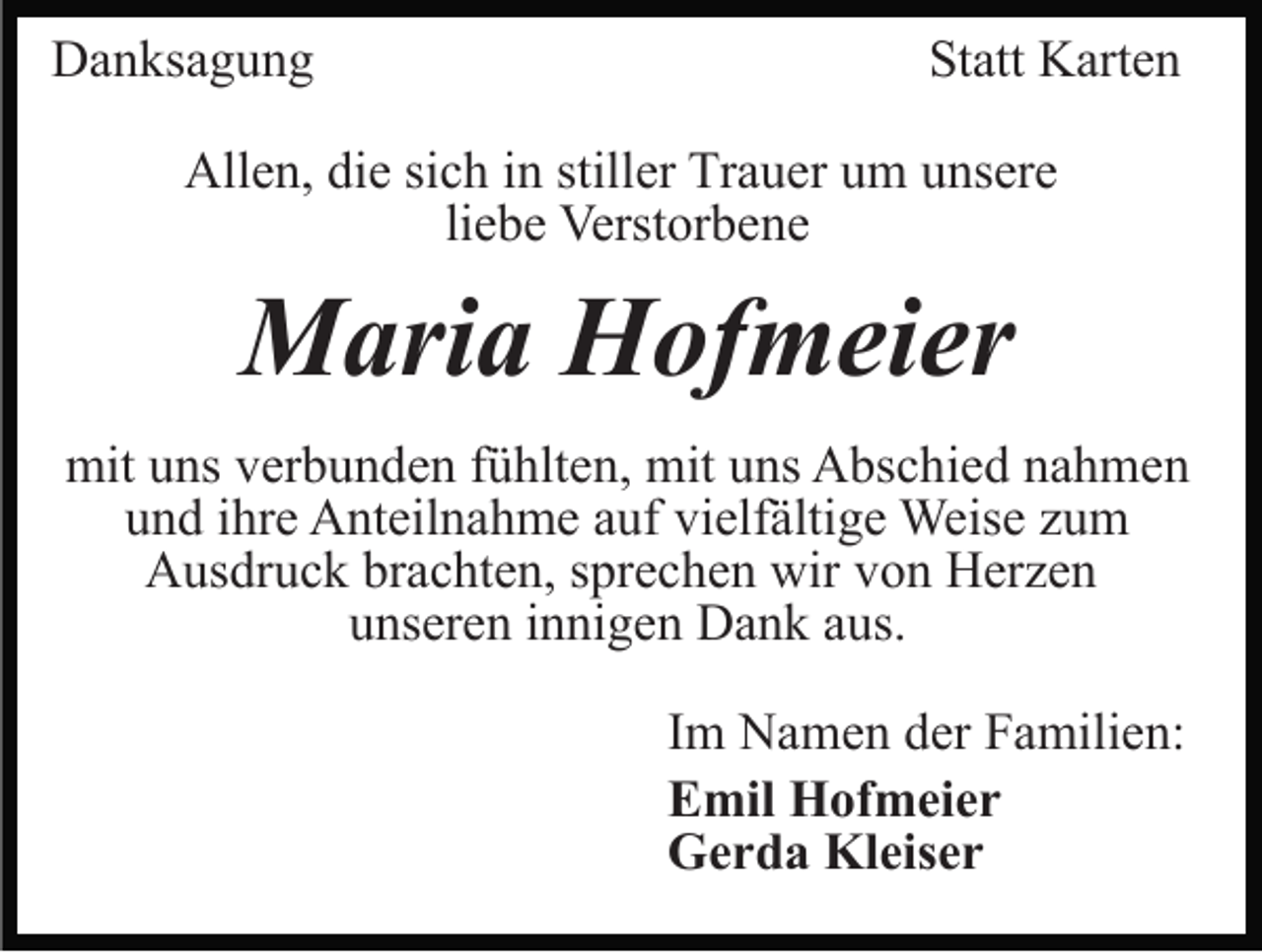 <p>Danksagung</p><p>Statt Karten</p><p>Allen, die sich in stiller Trauer um unsere<br />liebe Verstorbene</p><p>Maria Hofmeier<br />mit uns verbunden fühlten, mit uns Abschied nahmen<br />und ihre Anteilnahme auf vielfältige Weise zum<br />Ausdruck brachten, sprechen wir von Herzen<br />unseren innigen Dank aus.<br />Im Namen der Familien:<br />Emil Hofmeier<br />Gerda Kleiser</p>