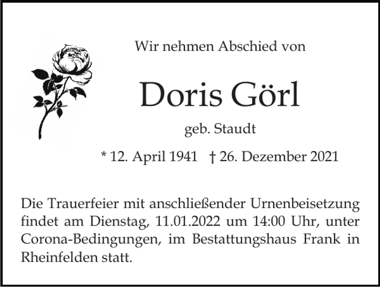 <p>Wir nehmen Abschied von</p><p>Doris Görl<br />geb. Staudt<br />* 12. April 1941 † 26. Dezember 2021<br />Die Trauerfeier mit anschließender Urnenbeisetzung<br />findet am Dienstag, 11.01.2022 um 14:00 Uhr, unter<br />Corona-Bedingungen, im Bestattungshaus Frank in<br />Rheinfelden statt.</p>