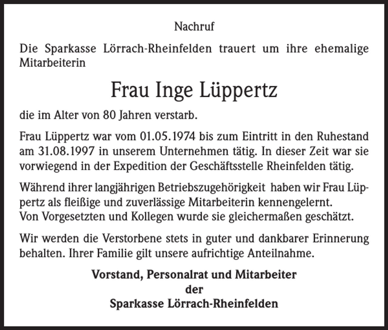 <p>Nachruf<br />Die Sparkasse Lörrach-Rheinfelden trauert um ihre ehemalige<br />Mitarbeiterin</p><p>Frau Inge Lüppertz<br />die im Alter von 80 Jahren verstarb.<br />Frau Lüppertz war vom 01.05.1974 bis zum Eintritt in den Ruhestand<br />am 31.08.1997 in unserem Unternehmen tätig. In dieser Zeit war sie<br />vorwiegend in der Expedition der Geschäftsstelle Rheinfelden tätig.<br />Während ihrer langjährigen Betriebszugehörigkeit haben wir Frau Lüppertz als fleißige und zuverlässige Mitarbeiterin kennengelernt.<br />Von Vorgesetzten und Kollegen wurde sie gleichermaßen geschätzt.<br />Wir werden die Verstorbene stets in guter und dankbarer Erinnerung<br />behalten. Ihrer Familie gilt unsere aufrichtige Anteilnahme.<br />Vorstand, Personalrat und Mitarbeiter<br />der<br />Sparkasse Lörrach-Rheinfelden</p>