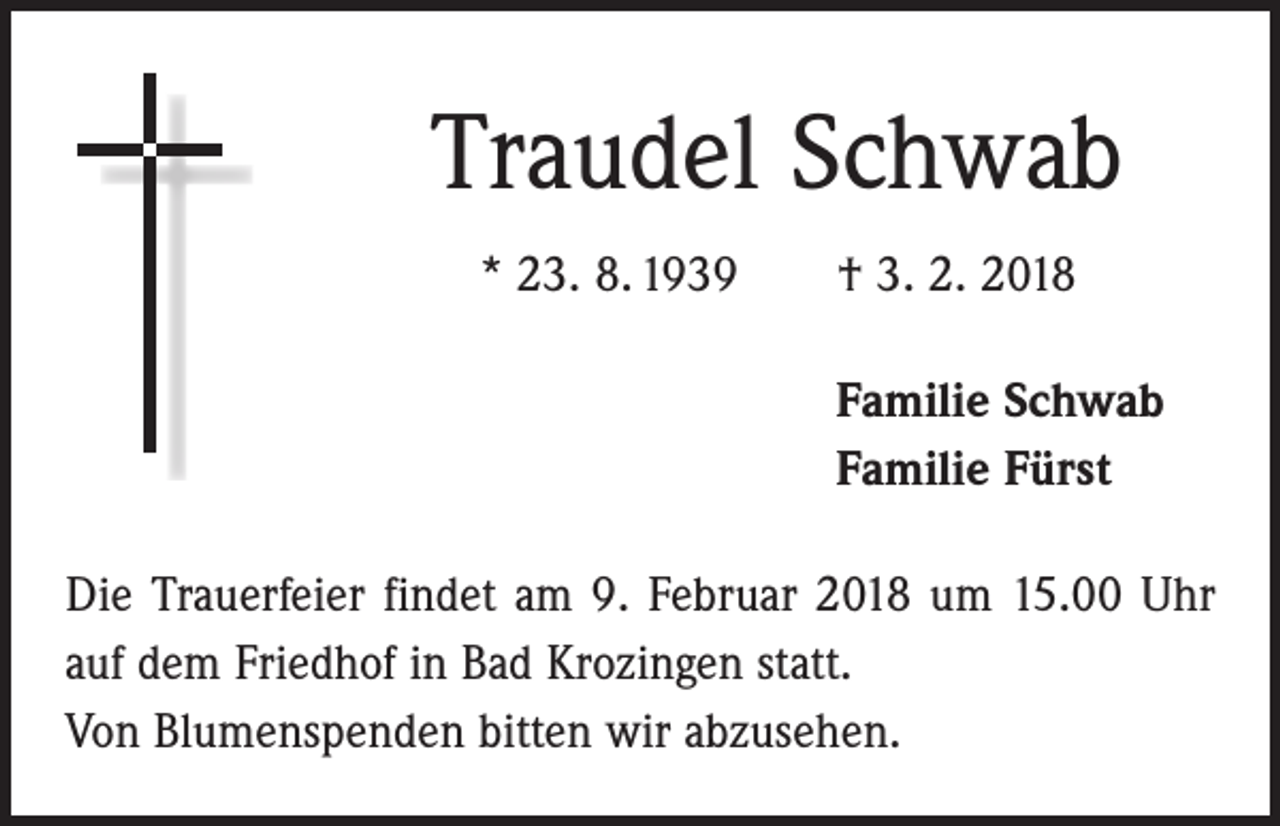 <p>Traudel Schwab<br />* 23. 8. 1939 † 3. 2. 2018<br />Familie Schwab<br />Familie Fürst<br />Die Trauerfeier findet am 9. Februar 2018 um 15.00 Uhr<br />auf dem Friedhof in Bad Krozingen statt.<br />Von Blumen­spenden bitten wir abzusehen.</p>