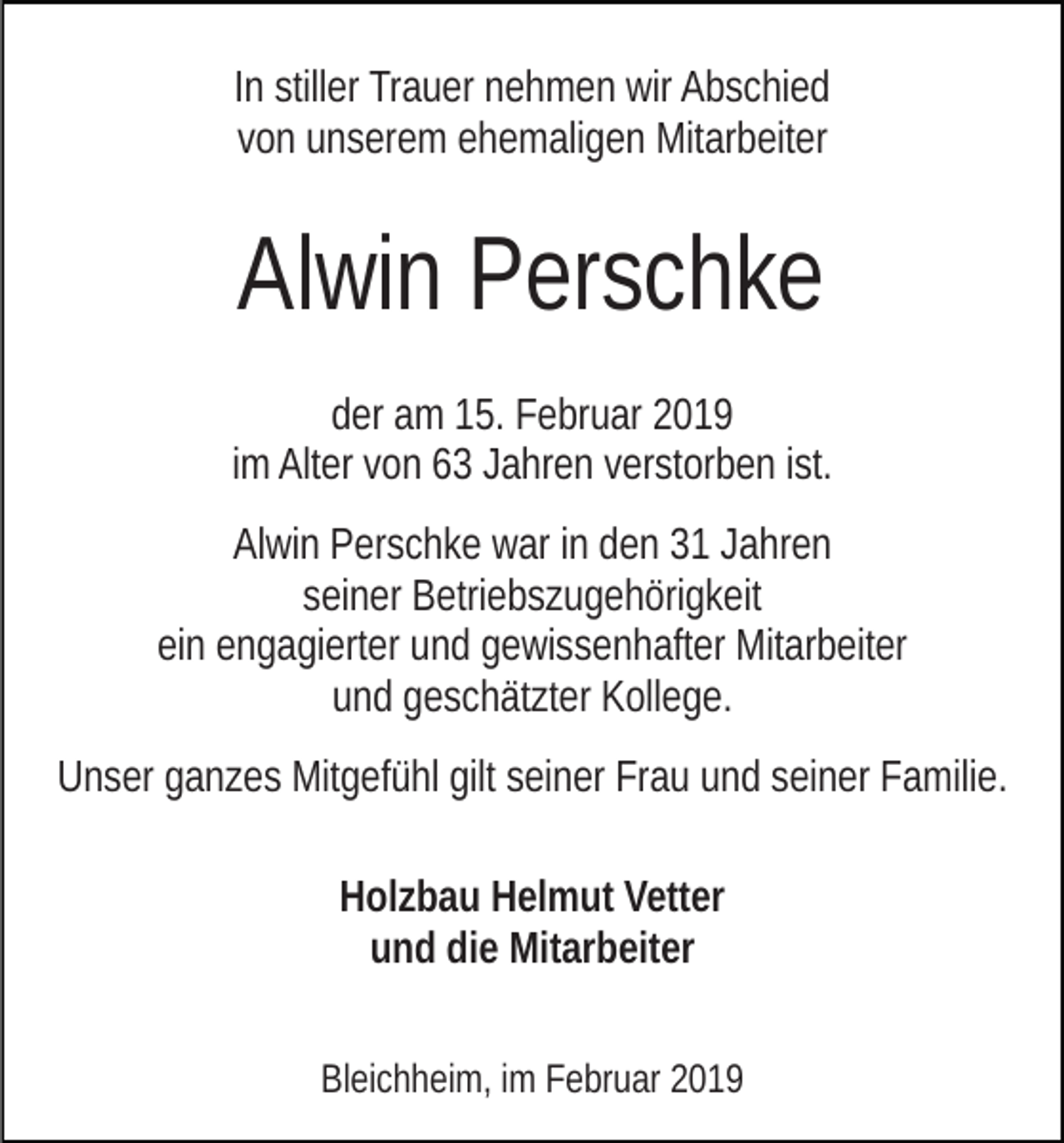 <p>In stiller Trauer nehmen wir Abschied<br />von unserem ehemaligen Mitarbeiter</p><p>Alwin Perschke<br />der am 15. Februar 2019<br />im Alter von 63 Jahren verstorben ist.<br />Alwin Perschke war in den 31 Jahren<br />seiner Betriebszugehörigkeit<br />ein engagierter und gewissenhafter Mitarbeiter<br />und geschätzter Kollege.<br />Unser ganzes Mitgefühl gilt seiner Frau und seiner Familie.<br />Holzbau Helmut Vetter<br />und die Mitarbeiter<br />Bleichheim, im Februar 2019</p>