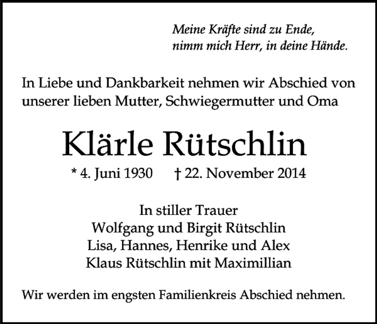 <p>Meine Kräfte sind zu Ende,<br />nimm mich Herr, in deine Hände.</p><p>In Liebe und Dankbarkeit nehmen wir Abschied von<br />unserer lieben Mutter, Schwiegermutter und Oma</p><p>Klärle Rütschlin<br />* 4. Juni 1930</p><p>† 22. November 2014</p><p>In stiller Trauer<br />Wolfgang und Birgit Rütschlin<br />Lisa, Hannes, Henrike und Alex<br />Klaus Rütschlin mit Maximillian<br />Wir werden im engsten Familienkreis Abschied nehmen.</p>