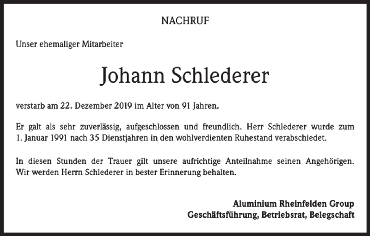 <p>NACHRUF<br />Unser ehemaliger Mitarbeiter</p><p>Johann Schlederer<br />verstarb am 22. Dezember 2019 im Alter von 91 Jahren.<br />Er galt als sehr zuverlässig, aufgeschlossen und freundlich. Herr Schlederer wurde zum<br />1. Januar 1991 nach 35 Dienstjahren in den wohlverdienten Ruhestand verabschiedet.<br />In diesen Stunden der Trauer gilt unsere aufrichtige Anteilnahme seinen Angehörigen.<br />Wir werden Herrn Schlederer in bester Erinnerung behalten.<br />Aluminium Rheinfelden Group<br />Geschäftsführung, Betriebsrat, Belegschaft</p>