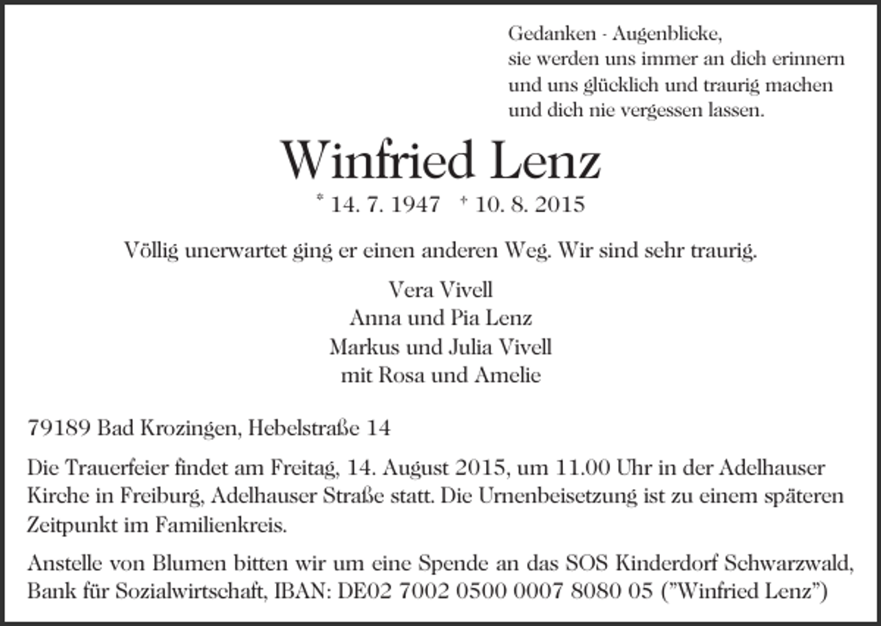 <p>Gedanken - Augenblicke,<br />sie werden uns immer an dich erinnern<br />und uns glücklich und traurig machen<br />und dich nie vergessen lassen.</p><p>Winfried Lenz<br />* 14. 7. 1947 † 10. 8. 2015</p><p>Völlig unerwartet ging er einen anderen Weg. Wir sind sehr traurig.<br />Vera Vivell<br />Anna und Pia Lenz<br />Markus und Julia Vivell<br />mit Rosa und Amelie<br />79189 Bad Krozingen, Hebelstraße 14<br />Die Trauerfeier findet am Freitag, 14. August 2015, um 11.00 Uhr in der Adelhauser<br />Kirche in Freiburg, Adelhauser Straße statt. Die Urnenbeisetzung ist zu einem späteren<br />Zeitpunkt im Familienkreis.<br />Anstelle von Blumen bitten wir um eine Spende an das SOS Kinderdorf Schwarzwald,<br />Bank für Sozialwirtschaft, IBAN: DE02 7002 0507 8085 ("Winfried Lenz")</p>