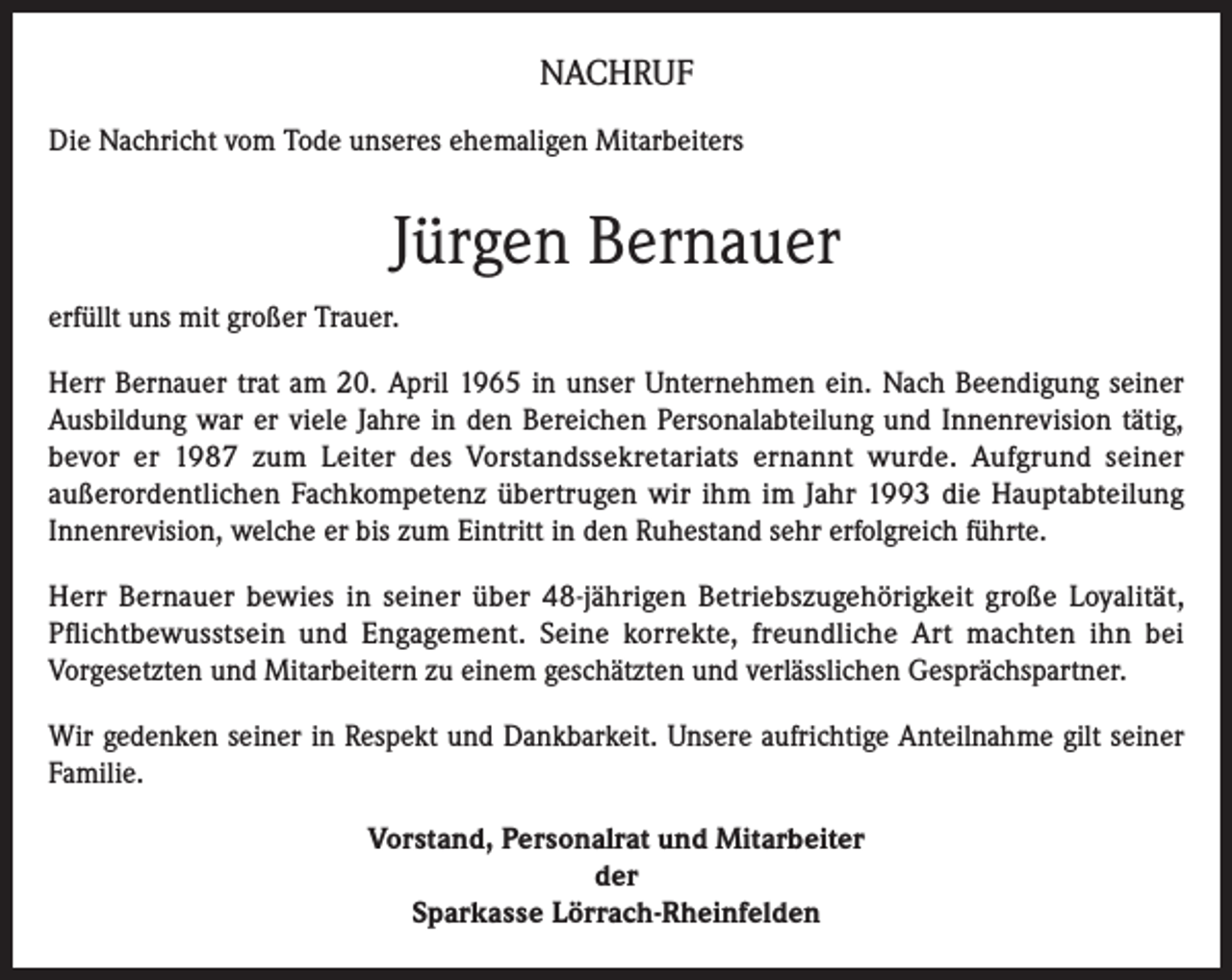 <p>NACHRUF<br />Die Nachricht vom Tode unseres ehemaligen Mitarbeiters</p><p>Jürgen Bernauer<br />erfüllt uns mit großer Trauer.<br />Herr Bernauer trat am 20. April 1965 in unser Unternehmen ein. Nach Beendigung seiner<br />Ausbildung war er viele Jahre in den Bereichen Personalabteilung und Innenrevision tätig,<br />bevor er 1987 zum Leiter des Vorstandssekretariats ernannt wurde. Aufgrund seiner<br />außerordentlichen Fachkompetenz übertrugen wir ihm im Jahr 1993 die Hauptabteilung<br />Innenrevision, welche er bis zum Eintritt in den Ruhestand sehr erfolgreich führte.<br />Herr Bernauer bewies in seiner über 48-jährigen Betriebszugehörigkeit große Loyalität,<br />Pflichtbewusstsein und Engagement. Seine korrekte, freundliche Art machten ihn bei<br />Vorgesetzten und Mitarbeitern zu einem geschätzten und verlässlichen Gesprächspartner.<br />Wir gedenken seiner in Respekt und Dankbarkeit. Unsere aufrichtige Anteilnahme gilt seiner<br />Familie.<br />Vorstand, Personalrat und Mitarbeiter<br />der<br />Sparkasse Lörrach-Rheinfelden</p>