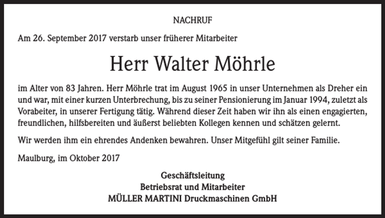 <p>NACHRUF<br />Am 26. September 2017 verstarb unser früherer Mitarbeiter</p><p>Herr Walter Möhrle<br />im Alter von 83 Jahren. Herr Möhrle trat im August 1965 in unser Unternehmen als Dreher ein<br />und war, mit einer kurzen Unterbrechung, bis zu seiner Pensionierung im Januar 1994, zuletzt als<br />Vorabeiter, in unserer Fertigung tätig. Während dieser Zeit haben wir ihn als einen engagierten,<br />freundlichen, hilfsbereiten und äußerst beliebten Kollegen kennen und schätzen gelernt.<br />Wir werden ihm ein ehrendes Andenken bewahren. Unser Mitgefühl gilt seiner Familie.<br />Maulburg, im Oktober 2017<br />Geschäftsleitung<br />Betriebsrat und Mitarbeiter<br />MÜLLER MARTINI Druckmaschinen GmbH</p>