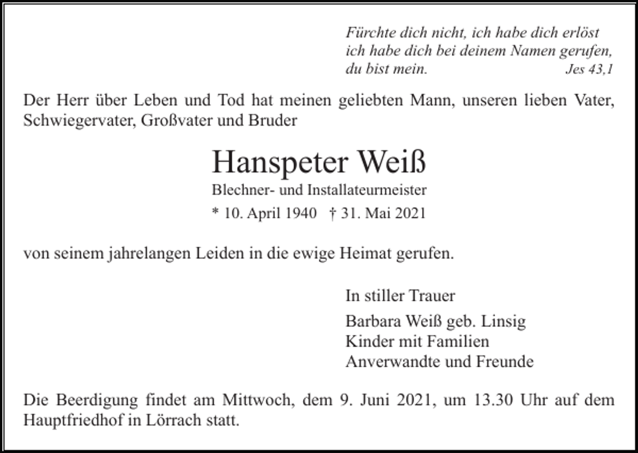 <p>Fürchte dich nicht, ich habe dich erlöst<br />ich habe dich bei deinem Namen gerufen,<br />du bist mein.<br />Jes 43,1</p><p>Der Herr über Leben und Tod hat meinen geliebten Mann, unseren lieben Vater,<br />Schwiegervater, Großvater und Bruder</p><p>Hanspeter Weiß<br />Blechner- und Installateurmeister<br />* 10. April 1940 † 31. Mai 2021</p><p>von seinem jahrelangen Leiden in die ewige Heimat gerufen.<br />In stiller Trauer<br />Barbara Weiß geb. Linsig<br />Kinder mit Familien<br />Anverwandte und Freunde<br />Die Beerdigung findet am Mittwoch, dem 9. Juni 2021, um 13.30 Uhr auf dem<br />Hauptfriedhof in Lörrach statt.</p>
