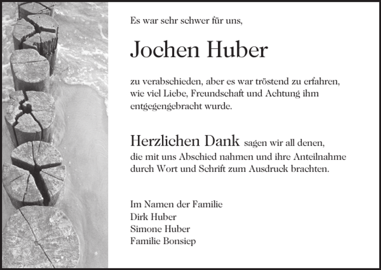 <p>EEs<br />s war<br />w ar ssehr<br />e hr sschwer<br />c h w er f für<br />ür uns,<br />u n s,</p><p>JJochen<br />o c h e n Huber<br />H u b er<br />zzuu verabschieden,<br />v er a b s c hi e d e n, aber<br />a b er eess war<br />w ar trtröstend<br />ö st e n d zzuu erf<br />a h r e n,<br />erfahren,<br />wi e viviel<br />el LiLiebe,<br />e b e, FrFreundschaft<br />e u n d s c h aft uund<br />n d Achtung<br />A c ht u n g iihm<br />h m<br />wie<br />e nt g e g e n g e br a c ht wurde.<br />w ur d e .<br />entgegengebracht</p><p>HHerzlichen<br />er zli c h e n DDank<br />a n k ssagen<br />a g e n wir<br />wir all<br />all denen,<br />d e n e n,</p><p>di<br />e mit<br />mit uns<br />u n s Abschied<br />A b s c hi e d nahmen<br />n a h m e n uund<br />n d iihre<br />hr e Anteilnahme<br />A nt eil n a h m e<br />die<br />durch<br />d ur c h Wort<br />W ort und<br />u n d Schrift<br />S c hrift zum<br />z u m Ausdruck<br />A u s dr u c k brachten.<br />br a c ht e n .<br />I m Namen<br />Im<br />N a m e n der<br />d er Familie<br />F a mili e<br />Dir<br />k HHuber<br />u b er<br />Dirk<br />Si<br />m o n e Huber<br />H u b er<br />Simone<br />FFamilie<br />a mili e Bonsiep<br />B o n si e p</p>