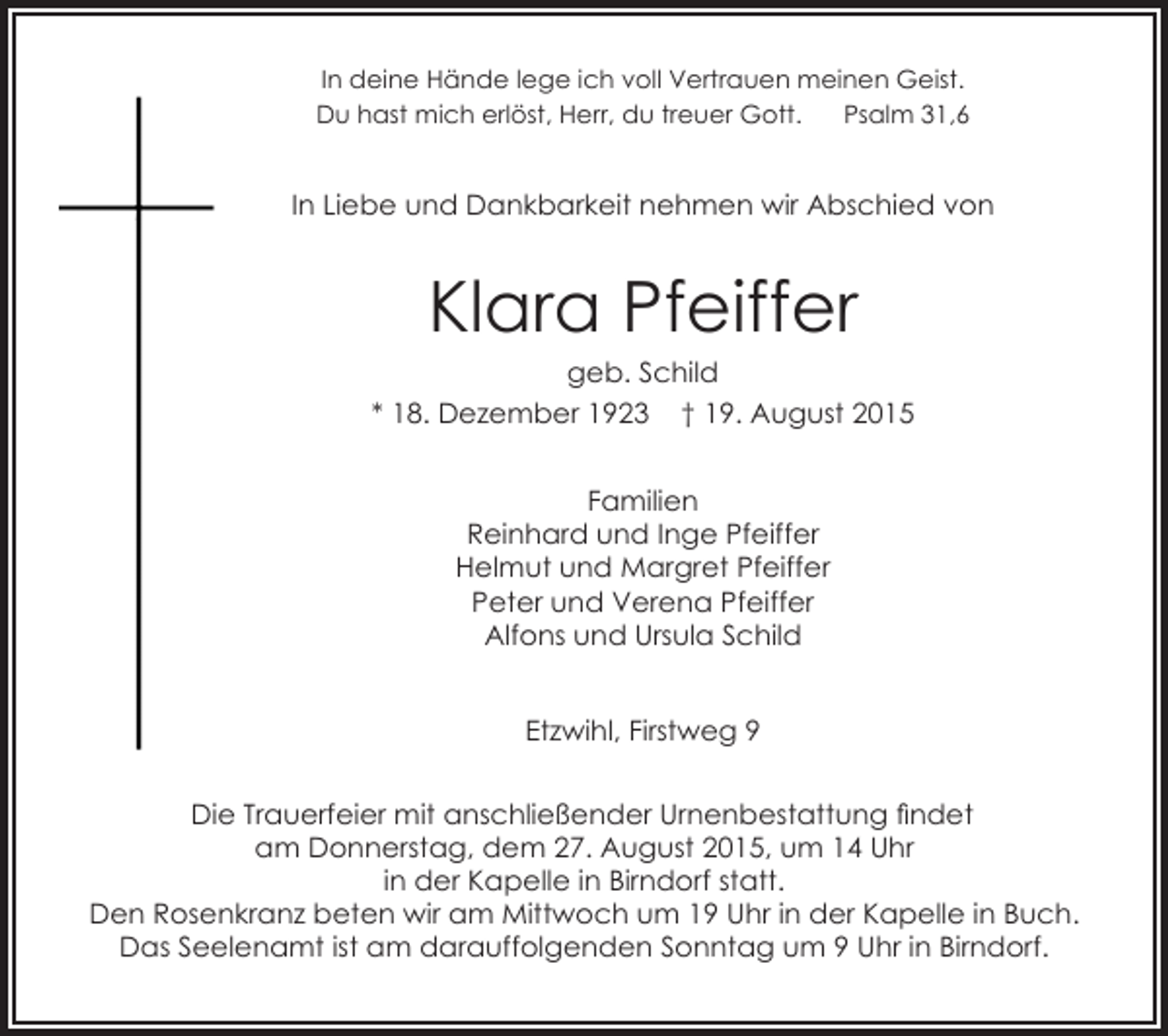 <p>In deine Hände lege ich voll Vertrauen meinen Geist.<br />Du hast mich erlöst, Herr, du treuer Gott.<br />Psalm 31,6</p><p>In Liebe und Dankbarkeit nehmen wir Abschied von</p><p>Klara Pfeiffer</p><p>geb. Schild<br />* 18. Dezember 1923 † 19. August 2015<br />Familien<br />Reinhard und Inge Pfeiffer<br />Helmut und Margret Pfeiffer<br />Peter und Verena Pfeiffer<br />Alfons und Ursula Schild<br />Etzwihl, Firstweg 9<br />Die Trauerfeier mit anschließender Urnenbestattung findet<br />am Donnerstag, dem 27. August 2015, um 14 Uhr<br />in der Kapelle in Birndorf statt.<br />Den Rosenkranz beten wir am Mittwoch um 19 Uhr in der Kapelle in Buch.<br />Das Seelenamt ist am darauffolgenden Sonntag um 9 Uhr in Birndorf.</p>