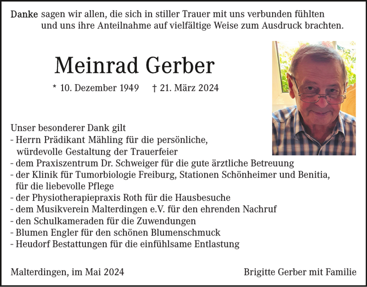 <p>sagen wir allen, die sich in stiller Trauer mit uns verbunden fühlten<br />und uns ihre Anteilnahme auf vielfältige Weise zum Ausdruck brachten.</p><p>* 10. Dezember 1949</p><p>† 21. März 2024</p><p>Unser besonderer Dank gilt<br />- Herrn Prädikant Mähling für die persönliche,<br />würdevolle Gestaltung der Trauerfeier<br />- dem Praxiszentrum Dr. Schweiger für die gute ärztliche Betreuung<br />- der Klinik für Tumorbiologie Freiburg, Stationen Schönheimer und Benitia,<br />für die liebevolle Pflege<br />- der Physiotherapiepraxis Roth für die Hausbesuche<br />- dem Musikverein Malterdingen e.V. für den ehrenden Nachruf<br />- den Schulkameraden für die Zuwendungen<br />- Blumen Engler für den schönen Blumenschmuck<br />- Heudorf Bestattungen für die einfühlsame Entlastung<br />Malterdingen, im Mai 2024</p><p>Brigitte Gerber mit Familie</p>