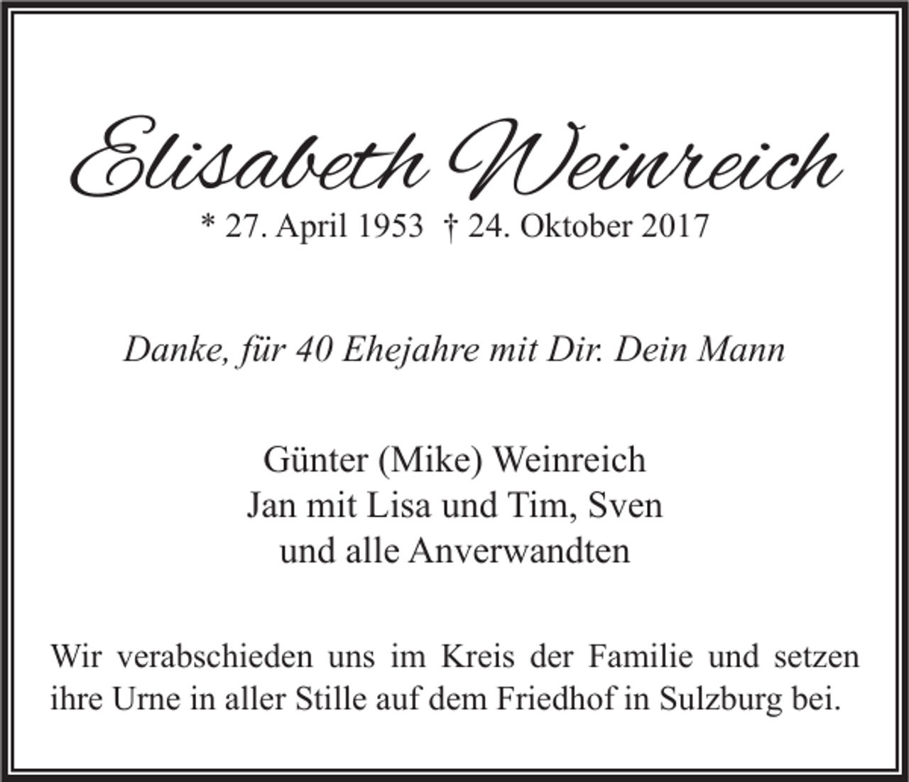<p>Elisabeth<br />Elis<br />abeth Weinreich<br />Wei nreich<br />** 227.<br />7. April<br />A pril 11953<br />9 5 3 †† 224.<br />4. Oktober<br />O kt o b er 22</p><p>mit Dir.<br />Dir. DDein<br />DDanke,<br />a n k e, f für<br />ür 44 EEhejahre<br />h ej a hr e mit<br />ei n Mann<br />Mann<br />GGünter<br />ü nt er ( (Mike)<br />Mi k e) Weinreich<br />Wei nr ei c h<br />J a n mit<br />mit Lisa<br />Lis a und<br />u n d Tim,<br />Ti m, Sven<br />S ve n<br />Jan<br />alle<br />uund<br />n d all<br />e Anverwandten<br />A n v er w a n dt e n<br />Wir<br />verabschieden<br />derF Familie<br />Wir v er<br />a bs c hi e d e n u uns<br />ns i im<br />m KrKreis<br />eis d er<br />a mili e u und<br />n d s etsetzen<br />ze n<br />ihre<br />i hr e Urne<br />Ur n e iinn aller<br />all er Stille<br />Still e auf<br />a uf dem<br />d e m Friedhof<br />Fri e d h of iinn Sulzburg<br />S ul z b ur g bei.<br />b ei.</p>