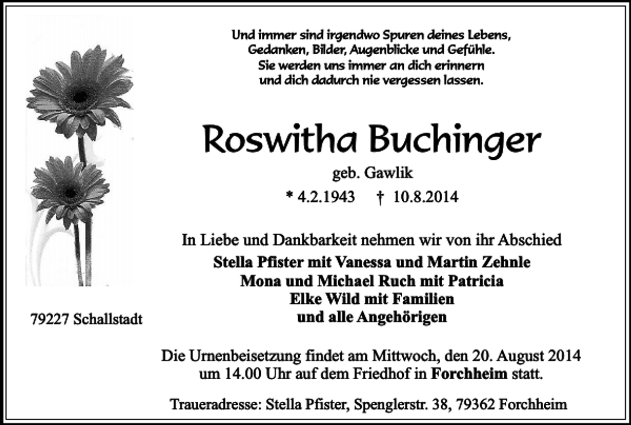 <p>Und immer sind irgendwo Spuren deines Lebens,<br />Gedanken, Bilder, Augenblicke und Gefühle.<br />Sie werden uns immer an dich erinnern<br />und dich dadurch nie vergessen lassen.</p><p>Roswitha Buchinger<br />geb. Gawlik<br />* 4.2.1943 † 10.8.2014</p><p>79227 Schallstadt</p><p>In Liebe und Dankbarkeit nehmen wir von ihr Abschied<br />Stella Pfister mit Vanessa und Martin Zehnle<br />Mona und Michael Ruch mit Patricia<br />Elke Wild mit Familien<br />und alle Angehörigen<br />Die Urnenbeisetzung findet am Mittwoch, den 20. August 2014<br />um 14.00 Uhr auf dem Friedhof in Forchheim statt.<br />Traueradresse: Stella Pfister, Spenglerstr. 38, 79362 Forchheim</p>