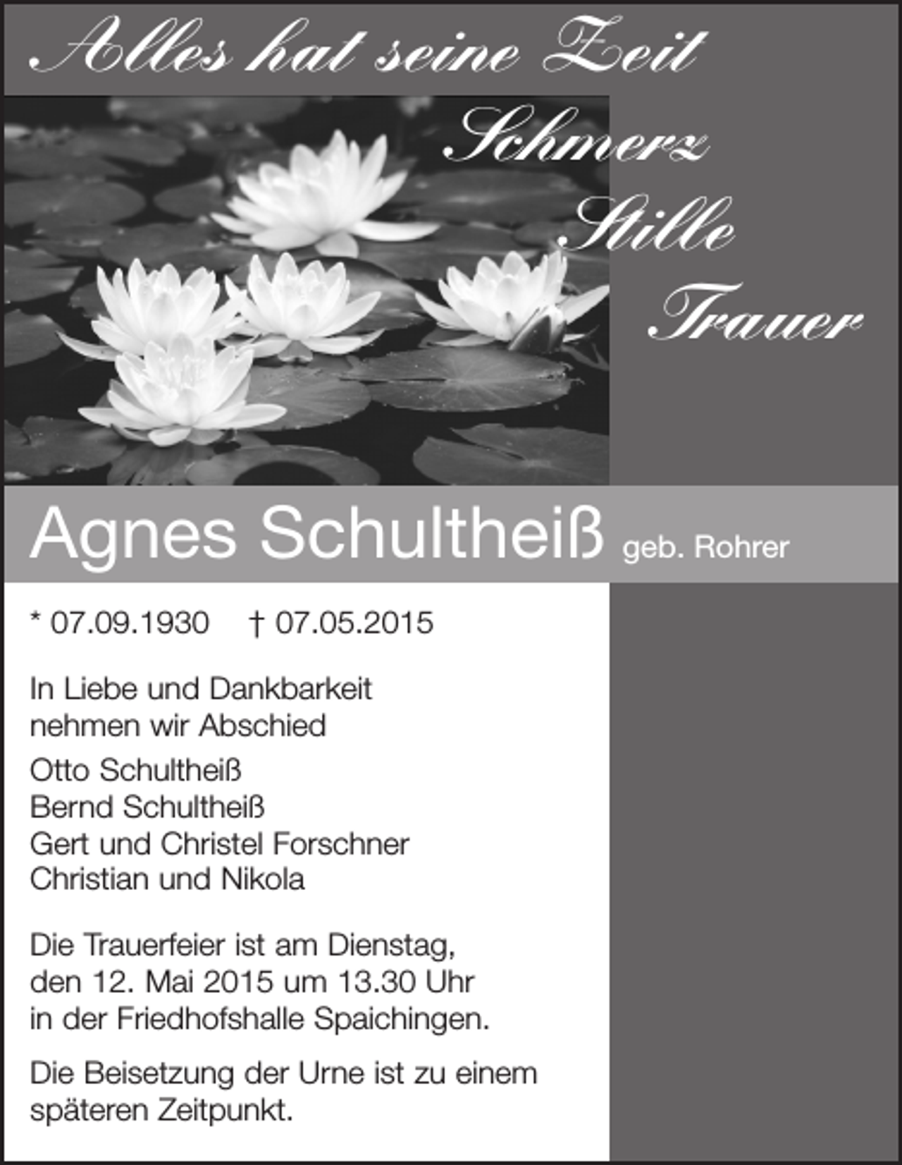 <p>Alles hat seine Zeit<br />Schmerz<br />Stille<br />Trauer<br />Agnes Schultheiß geb. Rohrer<br />* 07.09.1930</p><p>† 07.05.2015</p><p>In Liebe und Dankbarkeit<br />nehmen wir Abschied<br />Otto Schultheiß<br />Bernd Schultheiß<br />Gert und Christel Forschner<br />Christian und Nikola<br />Die Trauerfeier ist am Dienstag,<br />den 12. Mai 2015 um 13.30 Uhr<br />in der Friedhofshalle Spaichingen.<br />Die Beisetzung der Urne ist zu einem<br />späteren Zeitpunkt.</p>
