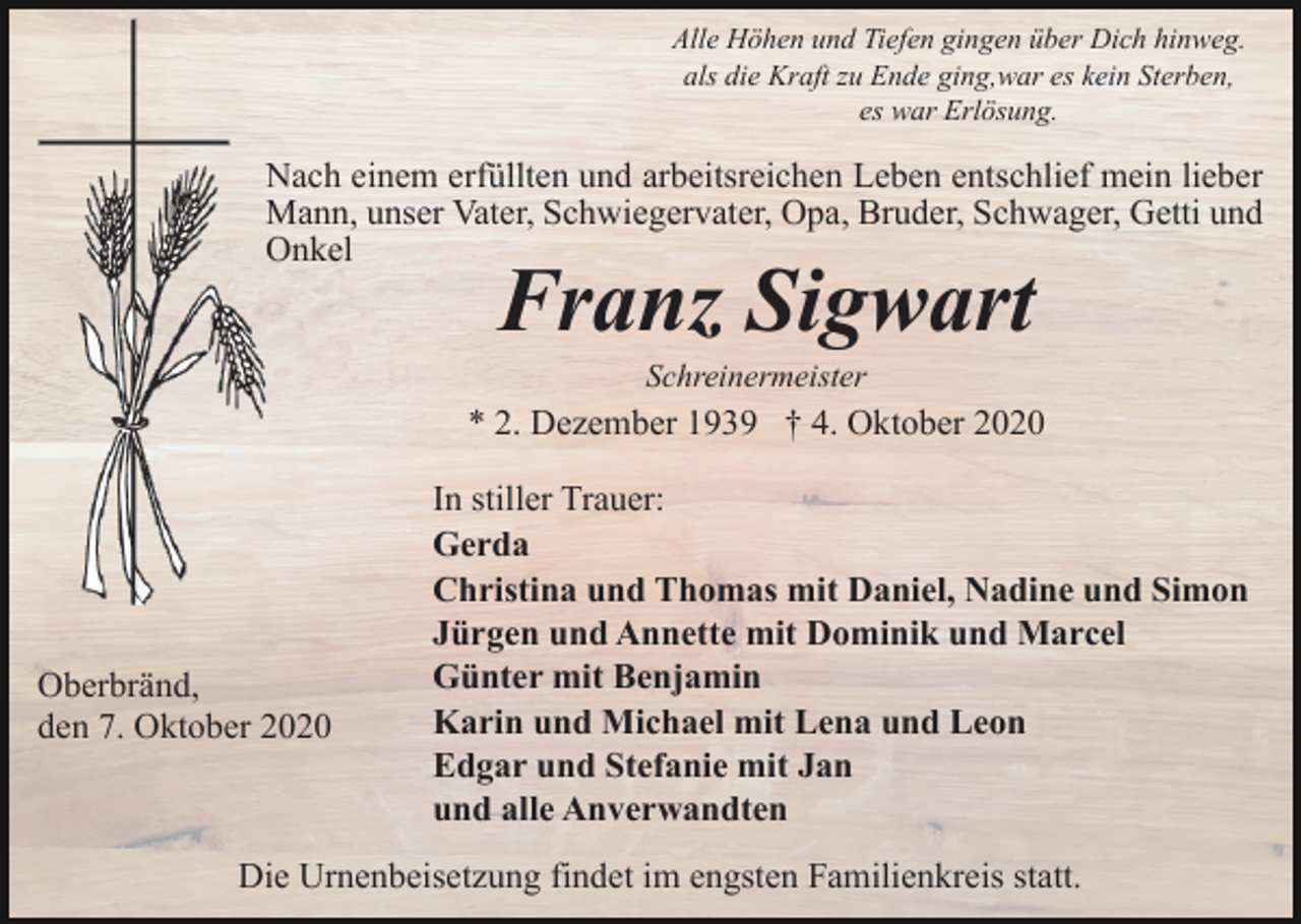 <p>Alle Höhen und Tiefen gingen über Dich hinweg.<br />als die Kraft zu Ende ging,war es kein Sterben,<br />es war Erlösung.</p><p>Nach einem erfüllten und arbeitsreichen Leben entschlief mein lieber<br />Mann, unser Vater, Schwiegervater, Opa, Bruder, Schwager, Getti und<br />Onkel</p><p>Franz Sigwart<br />Schreinermeister</p><p>* 2. Dezember 1939 † 4. Oktober 2020</p><p>Oberbränd,<br />den 7. Oktober 2020</p><p>In stiller Trauer:<br />Gerda<br />Christina und Thomas mit Daniel, Nadine und Simon<br />Jürgen und Annette mit Dominik und Marcel<br />Günter mit Benjamin<br />Karin und Michael mit Lena und Leon<br />Edgar und Stefanie mit Jan<br />und alle Anverwandten</p><p>Die Urnenbeisetzung findet im engsten Familienkreis statt.</p>