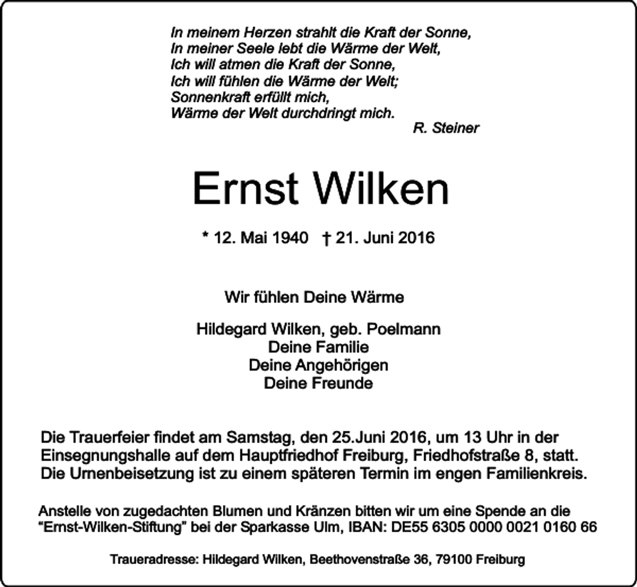 <p>In meinem Herzen strahlt die Kraft der Sonne,<br />In meiner Seele lebt die Wärme der Welt,<br />Ich will atmen die Kraft der Sonne,<br />Ich will fühlen die Wärme der Welt;<br />Sonnenkraft erfüllt mich,<br />Wärme der Welt durchdringt mich.<br />R. Steiner</p><p>Ernst Wilken<br />* 12. Mai 1940 † 21. Juni 2016<br />Wir fühlen Deine Wärme<br />Hildegard Wilken, geb. Poelmann<br />Deine Familie<br />Deine Angehörigen<br />Deine Freunde<br />Die Trauerfeier findet am Samstag, den 25.Juni 2016, um 13 Uhr in der<br />Einsegnungshalle auf dem Hauptfriedhof Freiburg, Friedhofstraße 8, statt.<br />Die Urnenbeisetzung ist zu einem späteren Termin im engen Familienkreis.<br />Anstelle von zugedachten Blumen und Kränzen bitten wir um eine Spende an die<br />“Ernst-Wilken-Stiftung” bei der Sparkasse Ulm, IBAN: DE55 6305 0021 0160 66<br />Traueradresse: Hildegard Wilken, Beethovenstraße 36, 79100 Freiburg</p>