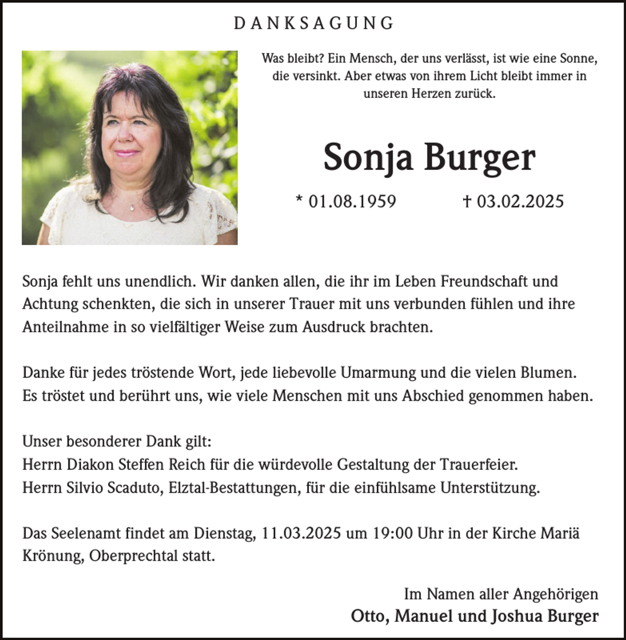 <p>DANKSAGUNG<br />Was bleibt? Ein Mensch, der uns verlässt, ist wie eine Sonne,<br />die versinkt. Aber etwas von ihrem Licht bleibt immer in<br />unseren Herzen zurück.</p><p>Sonja Burger<br />* 01.08.1959</p><p>† 03.02.2025</p><p>Sonja fehlt uns unendlich. Wir danken allen, die ihr im Leben Freundschaft und<br />Achtung schenkten, die sich in unserer Trauer mit uns verbunden fühlen und ihre<br />Anteilnahme in so vielfältiger Weise zum Ausdruck brachten.<br />Danke für jedes tröstende Wort, jede liebevolle Umarmung und die vielen Blumen.<br />Es tröstet und berührt uns, wie viele Menschen mit uns Abschied genommen haben.<br />Unser besonderer Dank gilt:<br />Herrn Diakon Steffen Reich für die würdevolle Gestaltung der Trauerfeier.<br />Herrn Silvio Scaduto, Elztal-Bestattungen, für die einfühlsame Unterstützung.<br />Das Seelenamt findet am Dienstag, 11.03.2025 um 19:00 Uhr in der Kirche Mariä<br />Krönung, Oberprechtal statt.<br />Im Namen aller Angehörigen</p><p>Otto, Manuel und Joshua Burger</p>