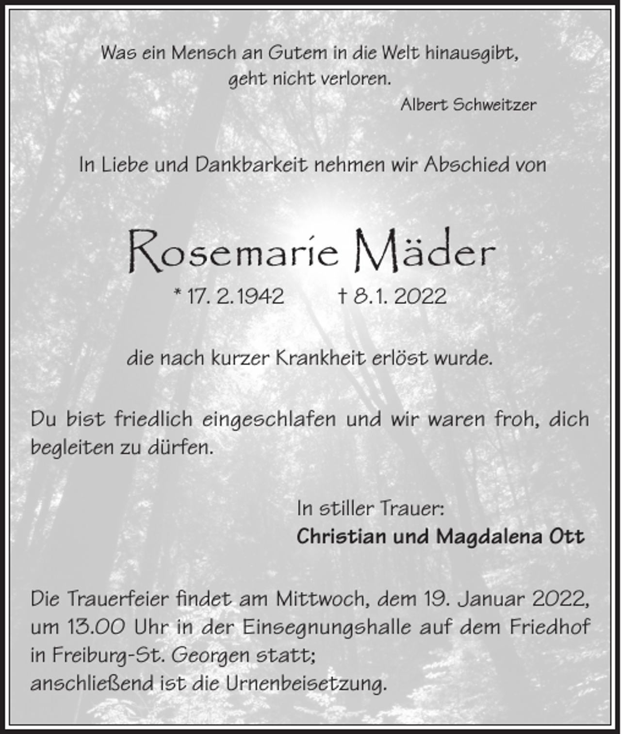 <p>Was ein Mensch an Gutem in die Welt hinausgibt,<br />geht nicht verloren.<br />Albert Schweitzer</p><p>In Liebe und Dankbarkeit nehmen wir Abschied von</p><p>Rosemarie Mäder<br />* 17. 2. 1942</p><p>† 8. 1. 2022</p><p>die nach kurzer Krankheit erlöst wurde.<br />Du bist friedlich eingeschlafen und wir waren froh, dich<br />begleiten zu dürfen.<br />In stiller Trauer:<br />Christian und Magdalena Ott<br />Die Trauerfeier findet am Mittwoch, dem 19. Januar 2022,<br />um 13.00 Uhr in der Einsegnungshalle auf dem Friedhof<br />in Freiburg-St. Georgen statt;<br />anschließend ist die Urnenbeisetzung.</p>