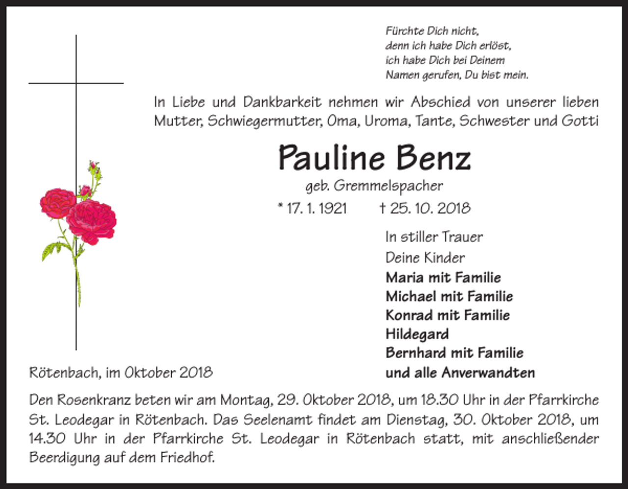 <p>Fürchte Dich nicht,<br />denn ich habe Dich erlöst,<br />ich habe Dich bei Deinem<br />Namen gerufen, Du bist mein.</p><p>In Liebe und Dankbarkeit nehmen wir Abschied von unserer lieben<br />Mutter, Schwiegermutter, Oma, Uroma, Tante, Schwester und Gotti</p><p>Pauline Benz<br />geb. Gremmelspacher<br />* 17. 1. 1921 † 25. 10. 2018</p><p>In stiller Trauer</p><p>Deine Kinder</p><p>Maria mit Familie</p><p>Michael mit Familie</p><p>Konrad mit Familie<br />Hildegard</p><p>Bernhard mit Familie<br />Rötenbach, im Oktober 2018<br />und alle Anverwandten<br />Den Rosenkranz beten wir am Montag, 29. Oktober 2018, um 18.30 Uhr in der Pfarr­kirche<br />St. Leodegar in Rötenbach. Das Seelenamt findet am Dienstag, 30. Oktober 2018, um<br />14.30 Uhr in der Pfarrkirche St. Leodegar in Rötenbach statt, mit anschließender<br />­Beerdigung auf dem Friedhof.</p>