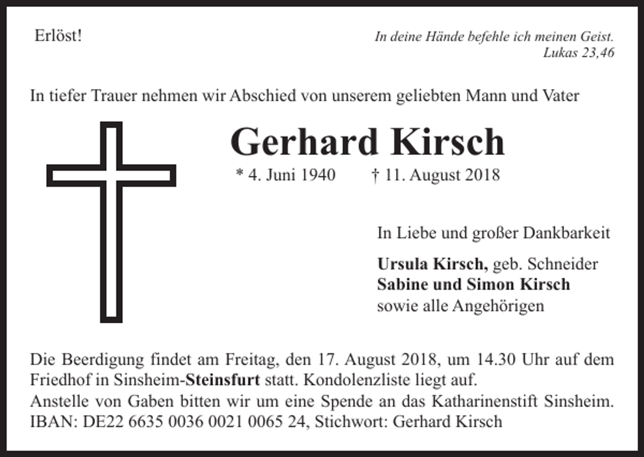 <p>Erlöst!</p><p>In deine Hände befehle ich meinen Geist.<br />Lukas 23,46</p><p>In tiefer Trauer nehmen wir Abschied von unserem geliebten Mann und Vater</p><p>Gerhard Kirsch<br />* 4. Juni 1940 † 11. August 2018</p><p>In Liebe und großer Dankbarkeit<br />Ursula Kirsch, geb. Schneider<br />Sabine und Simon Kirsch<br />sowie alle Angehörigen<br />Die Beerdigung findet am Freitag, den 17. August 2018, um 14.30 Uhr auf dem<br />Friedhof in Sinsheim-Steinsfurt statt. Kondolenzliste liegt auf.<br />Anstelle von Gaben bitten wir um eine Spende an das Katharinenstift Sinsheim.<br />IBAN: DE22 6635 0036 0021 0065 24, Stichwort: Gerhard Kirsch</p>