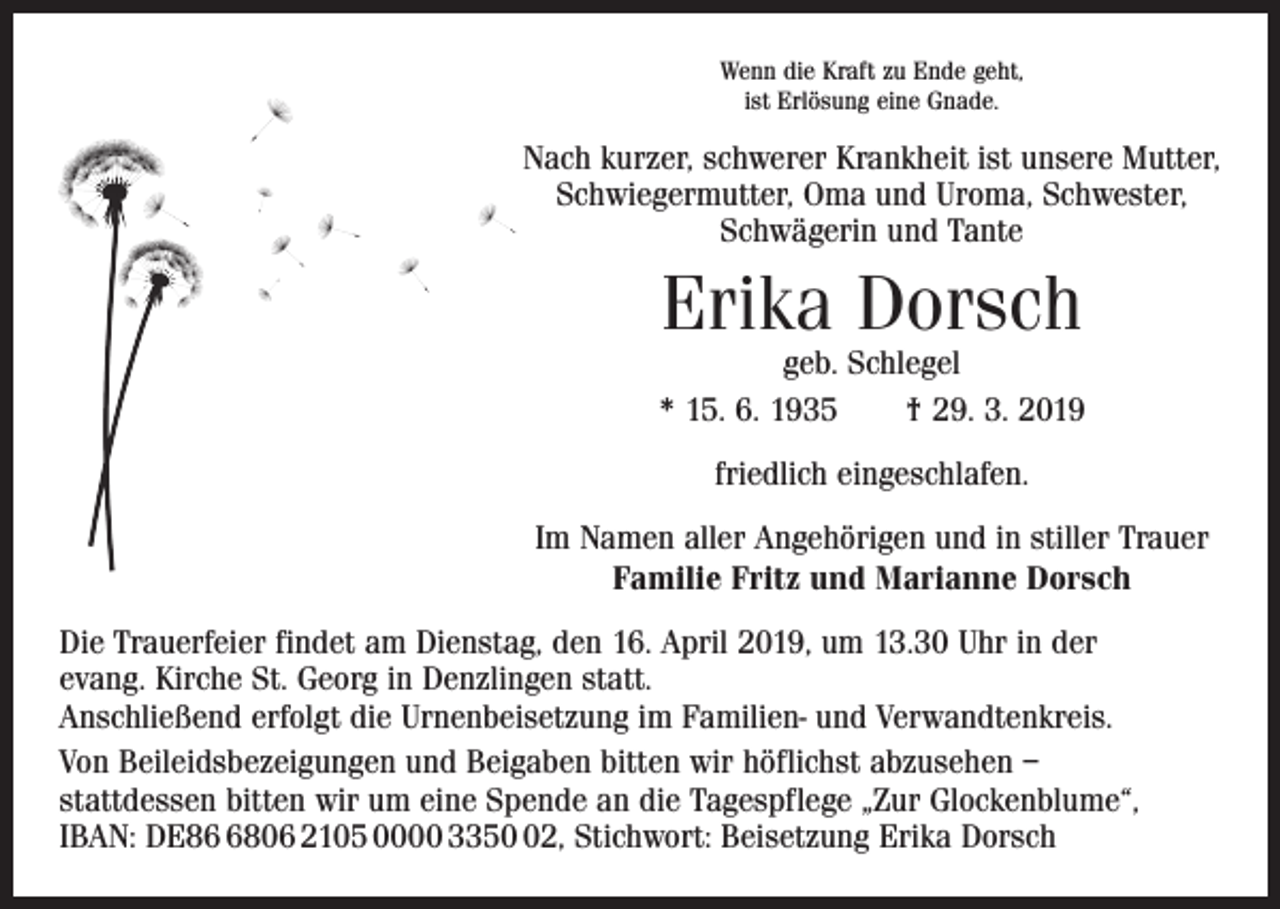 <p>Wenn die Kraft zu Ende geht,<br />ist Erlösung eine Gnade.</p><p>Nach kurzer, schwerer Krankheit ist unsere Mutter,<br />Schwiegermutter, Oma und Uroma, Schwester,<br />Schwägerin und Tante</p><p>Erika Dorsch</p><p>geb. Schlegel<br />* 15. 6. 1935 † 29. 3. 2019<br />friedlich eingeschlafen.<br />Im Namen aller Angehörigen und in stiller Trauer<br />Familie Fritz und Marianne Dorsch<br />Die Trauerfeier findet am Dienstag, den 16. April 2019, um 13.30 Uhr in der<br />evang. K<br />­ irche St. Georg in Denzlingen statt.<br />Anschließend erfolgt die Urnenbeisetzung im Familien- und Verwandtenkreis.<br />Von Beileidsbezeigungen und Beigaben bitten wir höflichst abzusehen –<br />statt­dessen bitten wir um eine Spende an die Tagespflege „Zur Glockenblume“,<br />IBAN: DE8806 2105 0000 3352, Stichwort: Beisetzung Erika Dorsch</p>