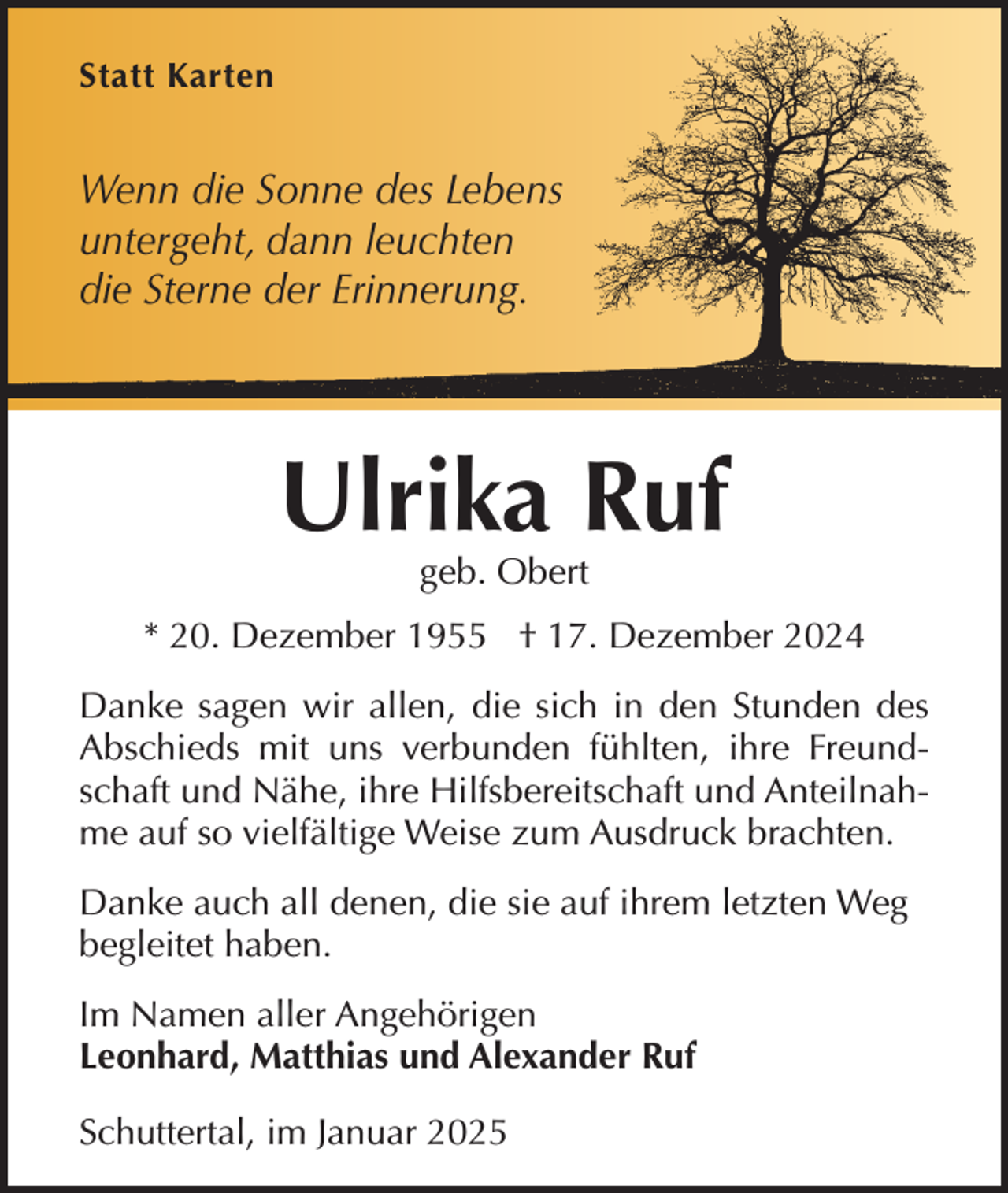 <p>Statt Karten</p><p>Wenn die Sonne des Lebens<br />untergeht, dann leuchten<br />die Sterne der Erinnerung.</p><p>Ulrika Ruf<br />geb. Obert</p><p>* 20. Dezember 1955 † 17. Dezember 2024<br />Danke sagen wir allen, die sich in den Stunden des<br />Abschieds mit uns verbunden fühlten, ihre Freundschaft und Nähe, ihre Hilfsbereitschaft und Anteilnahme auf so vielfältige Weise zum Ausdruck brachten.<br />Danke auch all denen, die sie auf ihrem letzten Weg<br />begleitet haben.<br />Im Namen aller Angehörigen<br />Leonhard, Matthias und Alexander Ruf<br />Schuttertal, im Januar 2025</p>