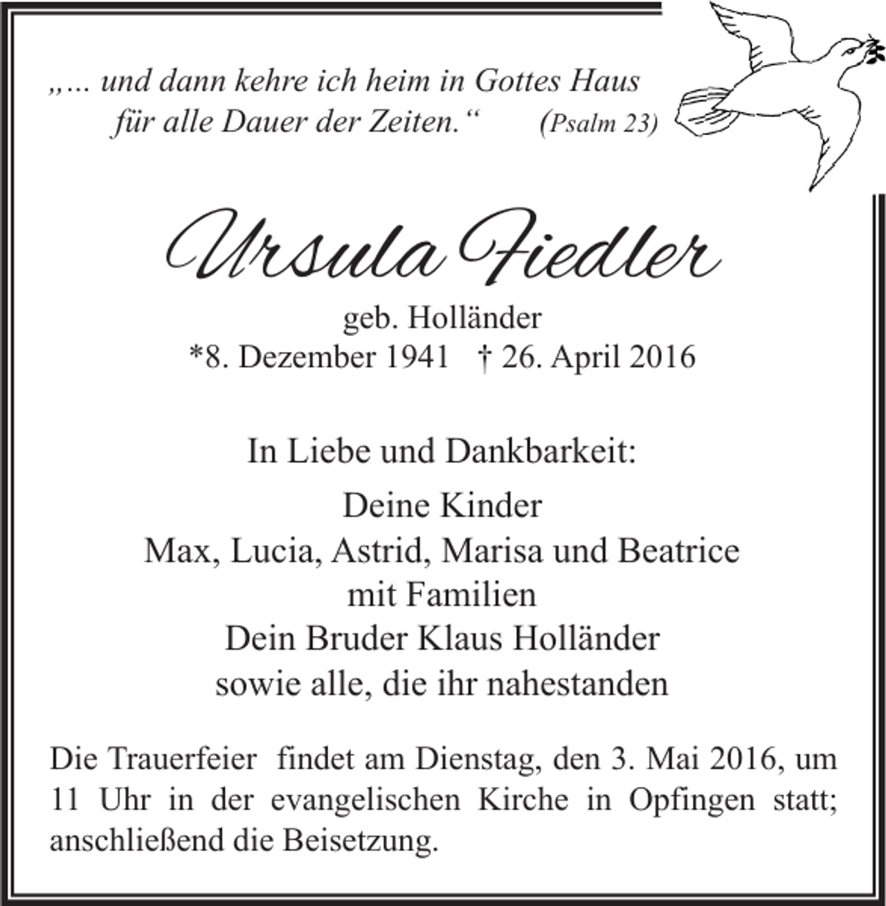<p>„... und dann kehre ich heim in Gottes Haus<br />für alle Dauer der Zeiten.“<br />(Psalm 23)</p><p>Ursula Fiedler<br />geb. Holländer<br />*8. Dezember 1941 † 26. April 2016</p><p>In Liebe und Dankbarkeit:<br />Deine Kinder<br />Max, Lucia, Astrid, Marisa und Beatrice<br />mit Familien<br />Dein Bruder Klaus Holländer<br />sowie alle, die ihr nahestanden<br />Die Trauerfeier findet am Dienstag, den 3. Mai 2016, um<br />11 Uhr in der evangelischen Kirche in Opfingen statt;<br />anschließend die Beisetzung.</p>
