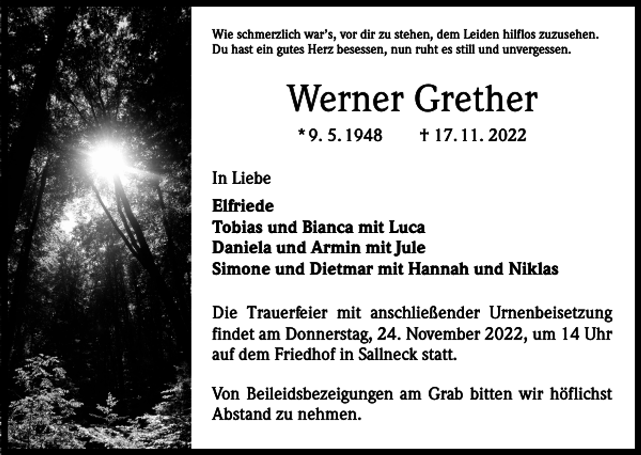 <p>Wie schmerzlich war’s, vor dir zu stehen, dem Leiden hilflos zuzusehen.<br />Du hast ein gutes Herz besessen, nun ruht es still und unvergessen.</p><p>Werner Grether<br />* 9. 5. 1948 † 17. 11. 2022<br />In Liebe<br />Elfriede<br />Tobias und Bianca mit Luca<br />Daniela und Armin mit Jule<br />Simone und Dietmar mit Hannah und Niklas<br />Die Trauerfeier mit anschließender Urnenbeisetzung<br />findet am Donnerstag, 24. November 2022, um 14 Uhr<br />auf dem Friedhof in Sallneck statt.<br />Von Beileidsbezeigungen am Grab bitten wir höflichst<br />Abstand zu nehmen.</p>