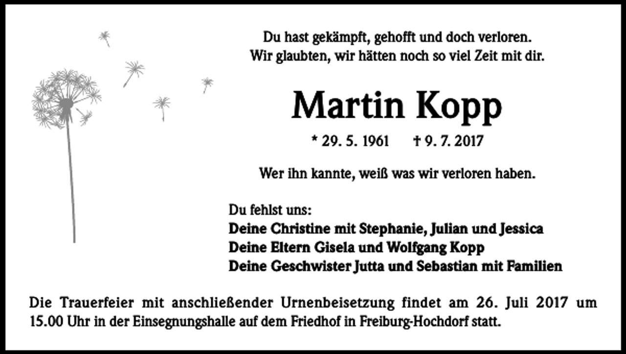 <p>Du hast gekämpft, gehofft und doch verloren.<br />Wir glaubten, wir hätten noch so viel Zeit mit dir.</p><p>Martin Kopp<br />* 29. 5. 1961 † 9. 7. 2017<br />Wer ihn kannte, weiß was wir verloren haben.<br />Du fehlst uns:<br />Deine Christine mit Stephanie, Julian und Jessica<br />Deine Eltern Gisela und Wolfgang Kopp<br />Deine Geschwister Jutta und Sebastian mit Familien<br />Die Trauerfeier mit anschließender Urnenbeisetzung findet am 26. Juli 2017 um<br />15.00 Uhr in der Einsegnungshalle auf dem Friedhof in Freiburg-Hochdorf statt.</p>