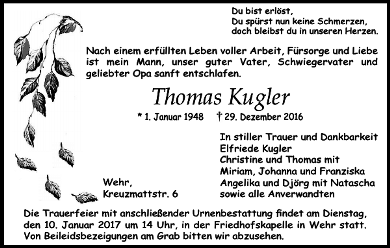 <p>Du bist erlöst,<br />Du spürst nun keine Schmerzen,<br />doch bleibst du in unseren Herzen.</p><p>Nach einem erfüllten Leben voller Arbeit, Fürsorge und Liebe<br />ist mein Mann, unser guter Vater, Schwiegervater und<br />geliebter Opa sanft entschlafen.</p><p>Thomas Kugler</p><p>* 1. Januar 1948</p><p>Wehr,<br />Kreuzmattstr. 6</p><p>29. Dezember 2016</p><p>In stiller Trauer und Dankbarkeit<br />Elfriede Kugler<br />Christine und Thomas mit<br />Miriam, Johanna und Franziska<br />Angelika und Djörg mit Natascha<br />sowie alle Anverwandten</p><p>Die Trauerfeier mit anschließender Urnenbestattung ﬁndet am Dienstag,<br />den 10. Januar 2017 um 14 Uhr, in der Friedhofskapelle in Wehr statt.<br />Von Beileidsbezeigungen am Grab bitten wir abzusehen.</p>