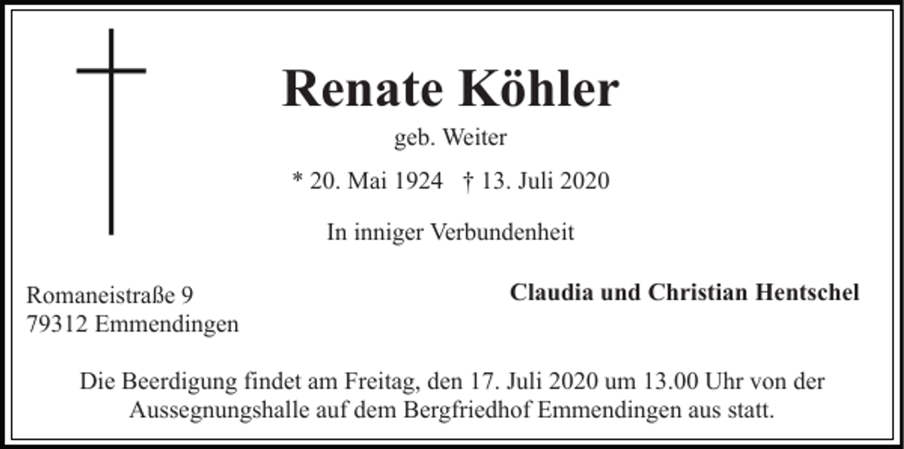 <p>Renate Köhler<br />geb. Weiter<br />* 20. Mai 1924 † 13. Juli 2020<br />In inniger Verbundenheit<br />Romaneistraße 9<br />79312 Emmendingen</p><p>Claudia und Christian Hentschel</p><p>Die Beerdigung findet am Freitag, den 17. Juli 2020 um 13.00 Uhr von der<br />Aussegnungshalle auf dem Bergfriedhof Emmendingen aus statt.</p>