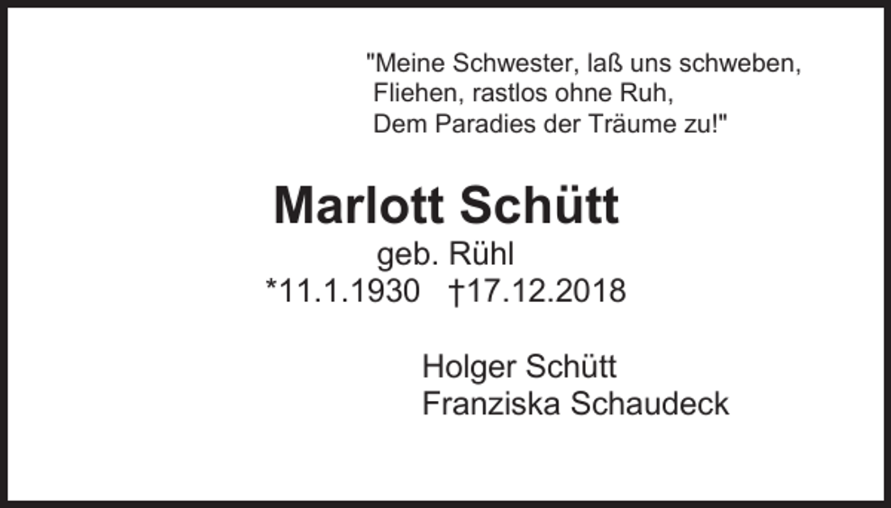 <p>"Meine Schwester, laß uns schweben,<br />Fliehen, rastlos ohne Ruh,<br />Dem Paradies der Träume zu!"</p><p>Marlott Schütt<br />geb. Rühl<br />*11.1.1930 †17.12.2018<br />Holger Schütt<br />Franziska Schaudeck</p>