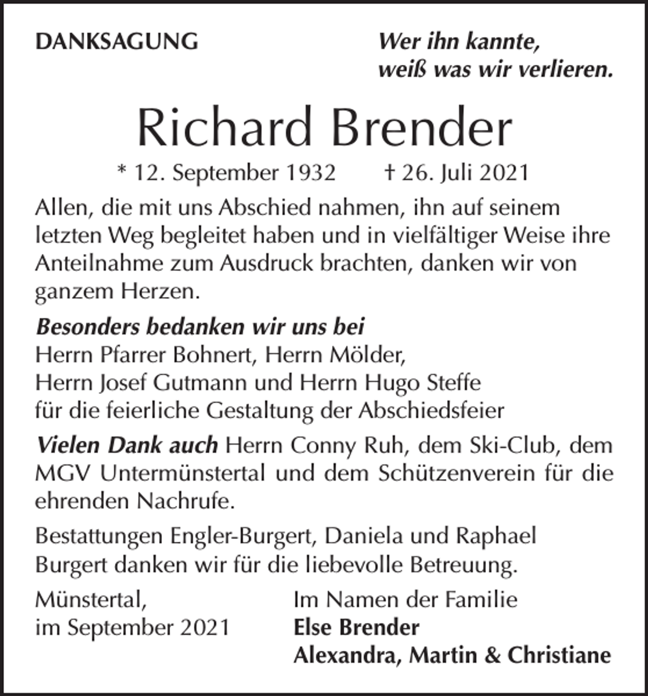 <p>DANKSAGUNG</p><p>Wer ihn kannte,<br />weiß was wir verlieren.</p><p>Richard Brender</p><p>* 12. September 1932 † 26. Juli 2021<br />Allen, die mit uns Abschied nahmen, ihn auf seinem<br />letzten Weg begleitet haben und in vielfältiger Weise ihre<br />Anteilnahme zum Ausdruck brachten, danken wir von<br />ganzem Herzen.<br />Besonders bedanken wir uns bei<br />Herrn Pfarrer Bohnert, Herrn Mölder,<br />Herrn Josef Gutmann und Herrn Hugo Steffe<br />für die feierliche Gestaltung der Abschiedsfeier<br />Vielen Dank auch Herrn Conny Ruh, dem Ski-Club, dem<br />MGV Untermünstertal und dem Schützenverein für die<br />ehrenden Nachrufe.<br />Bestattungen Engler-Burgert, Daniela und Raphael<br />Burgert danken wir für die liebevolle Betreuung.<br />Münstertal,<br />Im Namen der Familie<br />im September 2021<br />Else Brender</p><p>Alexandra, Martin &amp; Christiane</p>