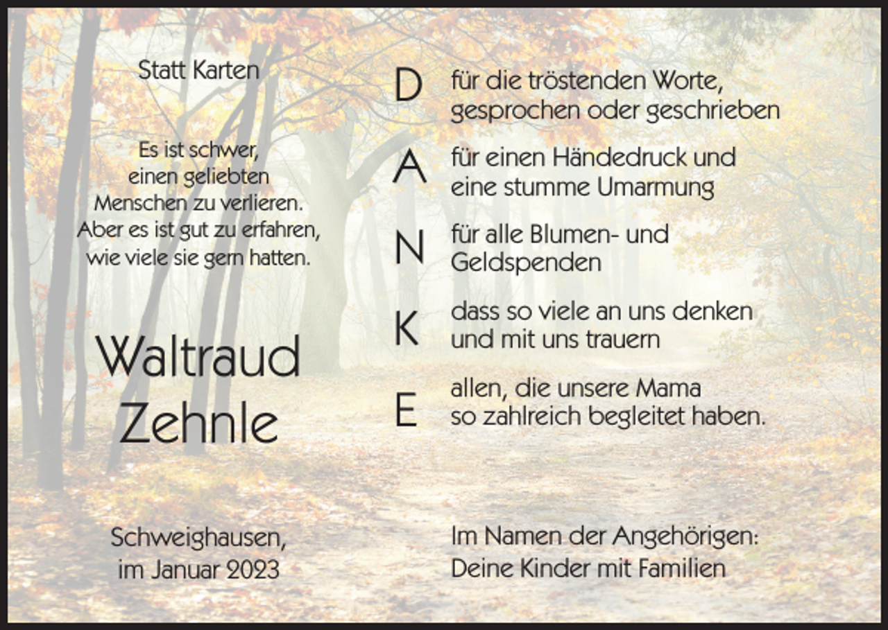 <p>Statt Karten</p><p>D</p><p>für die tröstenden Worte,<br />gesprochen oder geschrieben</p><p>Es ist schwer,<br />einen geliebten<br />Menschen zu verlieren.<br />Aber es ist gut zu erfahren,<br />wie viele sie gern hatten.</p><p>A</p><p>für einen Händedruck und<br />eine stumme Umarmung</p><p>N</p><p>für alle Blumen- und<br />Geldspenden</p><p>K</p><p>dass so viele an uns denken<br />und mit uns trauern</p><p>E</p><p>allen, die unsere Mama<br />so zahlreich begleitet haben.</p><p>Waltraud<br />Zehnle<br />Schweighausen,<br />im Januar 2023</p><p>Im Namen der Angehörigen:<br />Deine Kinder mit Familien</p>