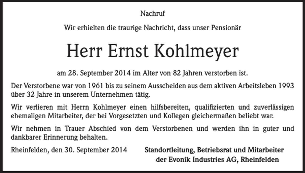 <p>Nachruf<br />Wir erhielten die traurige Nachricht, dass unser Pensionär</p><p>Herr Ernst Kohlmeyer<br />am 28. September 2014 im Alter von 82 Jahren verstorben ist.<br />Der Verstorbene war von 1961 bis zu seinem Ausscheiden aus dem aktiven Arbeitsleben 1993<br />über 32 Jahre in unserem Unternehmen tätig.<br />Wir verlieren mit Herrn Kohlmeyer einen hilfsbereiten, qualifizierten und zuverlässigen<br />ehemaligen Mitarbeiter, der bei Vorgesetzten und Kollegen gleichermaßen beliebt war.<br />Wir nehmen in Trauer Abschied von dem Verstorbenen und werden ihn in guter und<br />dankbarer Erinnerung behalten.<br />Rheinfelden, den 30. September 2014</p><p>Standortleitung, Betriebsrat und Mitarbeiter<br />der Evonik Industries AG, Rheinfelden</p>