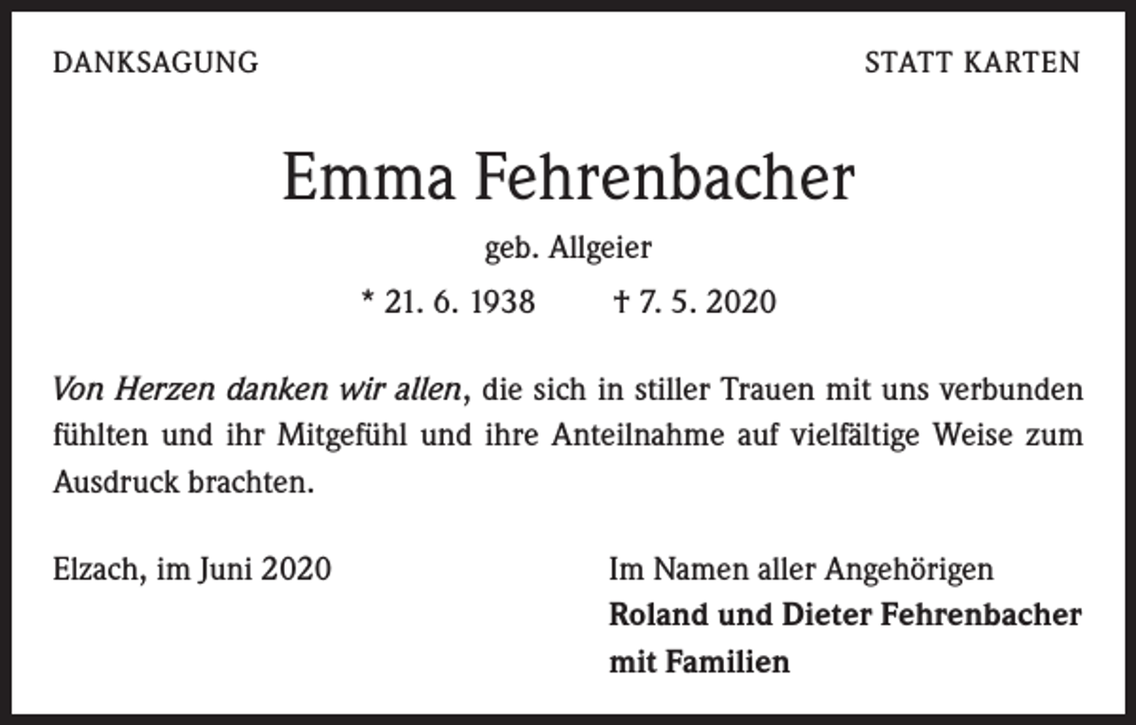 <p>DANKSAGUNG</p><p>STATT KARTEN</p><p>Emma Fehrenbacher<br />geb. Allgeier<br />* 21. 6. 1938 † 7. 5. 2020<br />Von Herzen danken wir allen, die sich in stiller Trauen mit uns verbunden<br />fühlten und ihr Mitgefühl und ihre Anteilnahme auf vielfältige Weise zum<br />Ausdruck brachten.</p><p>Elzach, im Juni 2020</p><p>Im Namen aller Angehörigen<br />Roland und Dieter Fehrenbacher<br />mit Familien</p>