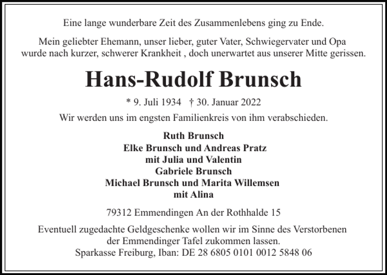<p>Eine lange wunderbare Zeit des Zusammenlebens ging zu Ende.<br />Mein geliebter Ehemann, unser lieber, guter Vater, Schwiegervater und Opa<br />wurde nach kurzer, schwerer Krankheit , doch unerwartet aus unserer Mitte gerissen.</p><p>Hans-Rudolf Brunsch<br />* 9. Juli 1934 † 30. Januar 2022<br />Wir werden uns im engsten Familienkreis von ihm verabschieden.<br />Ruth Brunsch<br />Elke Brunsch und Andreas Pratz<br />mit Julia und Valentin<br />Gabriele Brunsch<br />Michael Brunsch und Marita Willemsen<br />mit Alina<br />79312 Emmendingen An der Rothhalde 15<br />Eventuell zugedachte Geldgeschenke wollen wir im Sinne des Verstorbenen<br />der Emmendinger Tafel zukommen lassen.<br />Sparkasse Freiburg, Iban: DE 28 6805 0101 0012 5848 06</p>